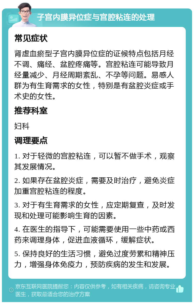 子宫内膜异位症与宫腔粘连的处理 常见症状 肾虚血瘀型子宫内膜异位症的证候特点包括月经不调、痛经、盆腔疼痛等。宫腔粘连可能导致月经量减少、月经周期紊乱、不孕等问题。易感人群为有生育需求的女性，特别是有盆腔炎症或手术史的女性。 推荐科室 妇科 调理要点 1. 对于轻微的宫腔粘连，可以暂不做手术，观察其发展情况。 2. 如果存在盆腔炎症，需要及时治疗，避免炎症加重宫腔粘连的程度。 3. 对于有生育需求的女性，应定期复查，及时发现和处理可能影响生育的因素。 4. 在医生的指导下，可能需要使用一些中药或西药来调理身体，促进血液循环，缓解症状。 5. 保持良好的生活习惯，避免过度劳累和精神压力，增强身体免疫力，预防疾病的发生和发展。