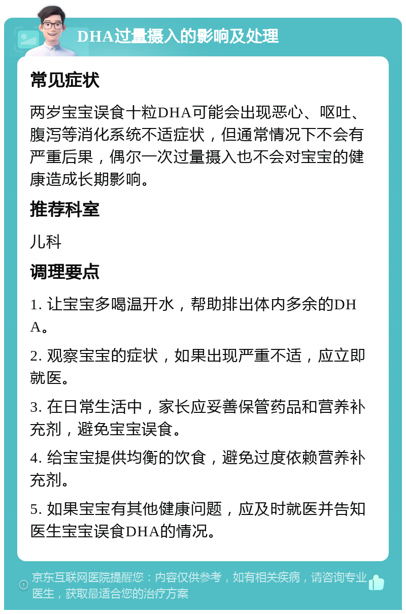 DHA过量摄入的影响及处理 常见症状 两岁宝宝误食十粒DHA可能会出现恶心、呕吐、腹泻等消化系统不适症状，但通常情况下不会有严重后果，偶尔一次过量摄入也不会对宝宝的健康造成长期影响。 推荐科室 儿科 调理要点 1. 让宝宝多喝温开水，帮助排出体内多余的DHA。 2. 观察宝宝的症状，如果出现严重不适，应立即就医。 3. 在日常生活中，家长应妥善保管药品和营养补充剂，避免宝宝误食。 4. 给宝宝提供均衡的饮食，避免过度依赖营养补充剂。 5. 如果宝宝有其他健康问题，应及时就医并告知医生宝宝误食DHA的情况。