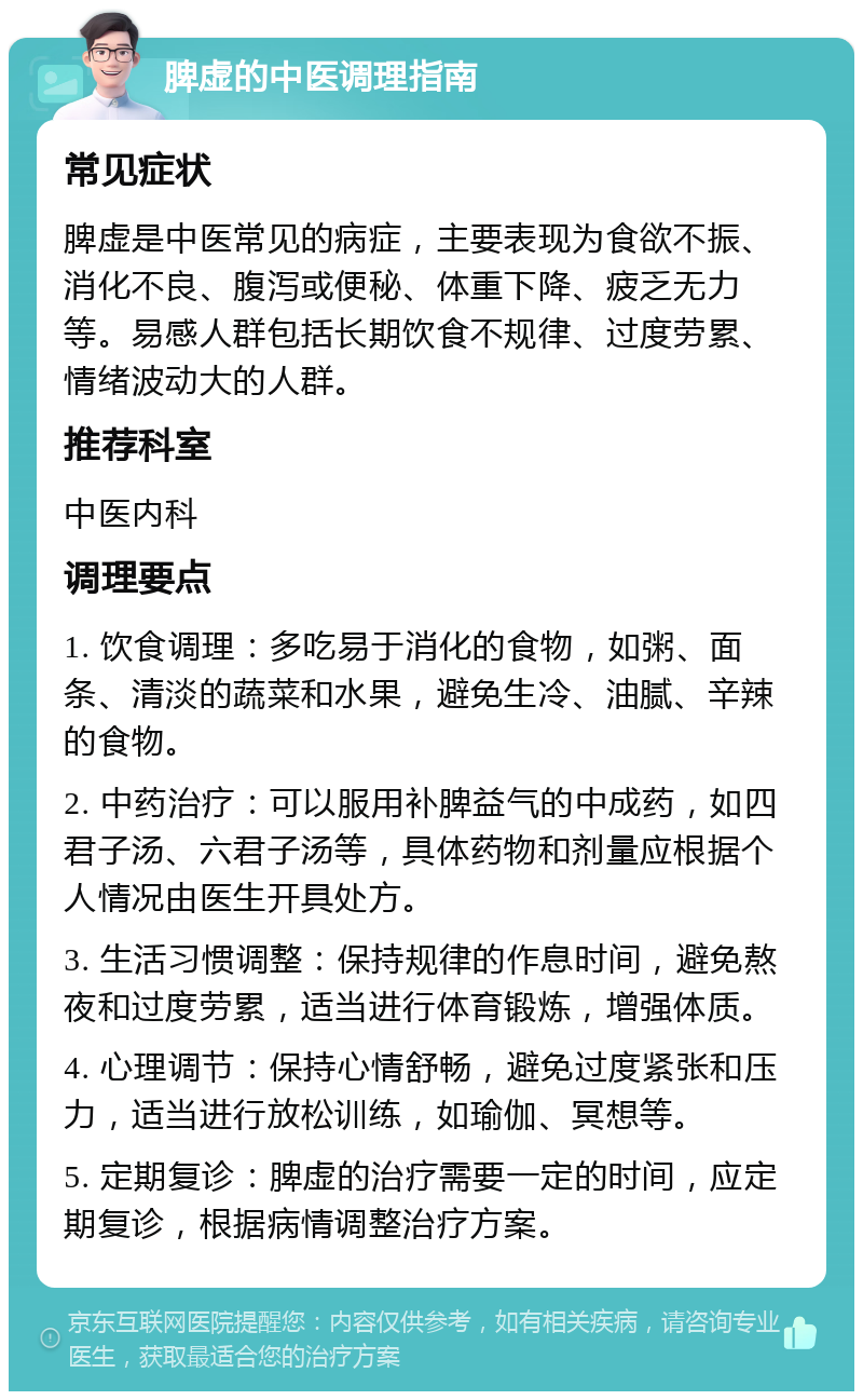 脾虚的中医调理指南 常见症状 脾虚是中医常见的病症，主要表现为食欲不振、消化不良、腹泻或便秘、体重下降、疲乏无力等。易感人群包括长期饮食不规律、过度劳累、情绪波动大的人群。 推荐科室 中医内科 调理要点 1. 饮食调理：多吃易于消化的食物，如粥、面条、清淡的蔬菜和水果，避免生冷、油腻、辛辣的食物。 2. 中药治疗：可以服用补脾益气的中成药，如四君子汤、六君子汤等，具体药物和剂量应根据个人情况由医生开具处方。 3. 生活习惯调整：保持规律的作息时间，避免熬夜和过度劳累，适当进行体育锻炼，增强体质。 4. 心理调节：保持心情舒畅，避免过度紧张和压力，适当进行放松训练，如瑜伽、冥想等。 5. 定期复诊：脾虚的治疗需要一定的时间，应定期复诊，根据病情调整治疗方案。