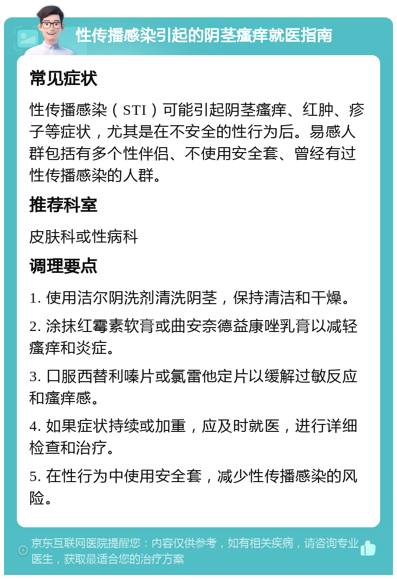 性传播感染引起的阴茎瘙痒就医指南 常见症状 性传播感染（STI）可能引起阴茎瘙痒、红肿、疹子等症状，尤其是在不安全的性行为后。易感人群包括有多个性伴侣、不使用安全套、曾经有过性传播感染的人群。 推荐科室 皮肤科或性病科 调理要点 1. 使用洁尔阴洗剂清洗阴茎，保持清洁和干燥。 2. 涂抹红霉素软膏或曲安奈德益康唑乳膏以减轻瘙痒和炎症。 3. 口服西替利嗪片或氯雷他定片以缓解过敏反应和瘙痒感。 4. 如果症状持续或加重，应及时就医，进行详细检查和治疗。 5. 在性行为中使用安全套，减少性传播感染的风险。