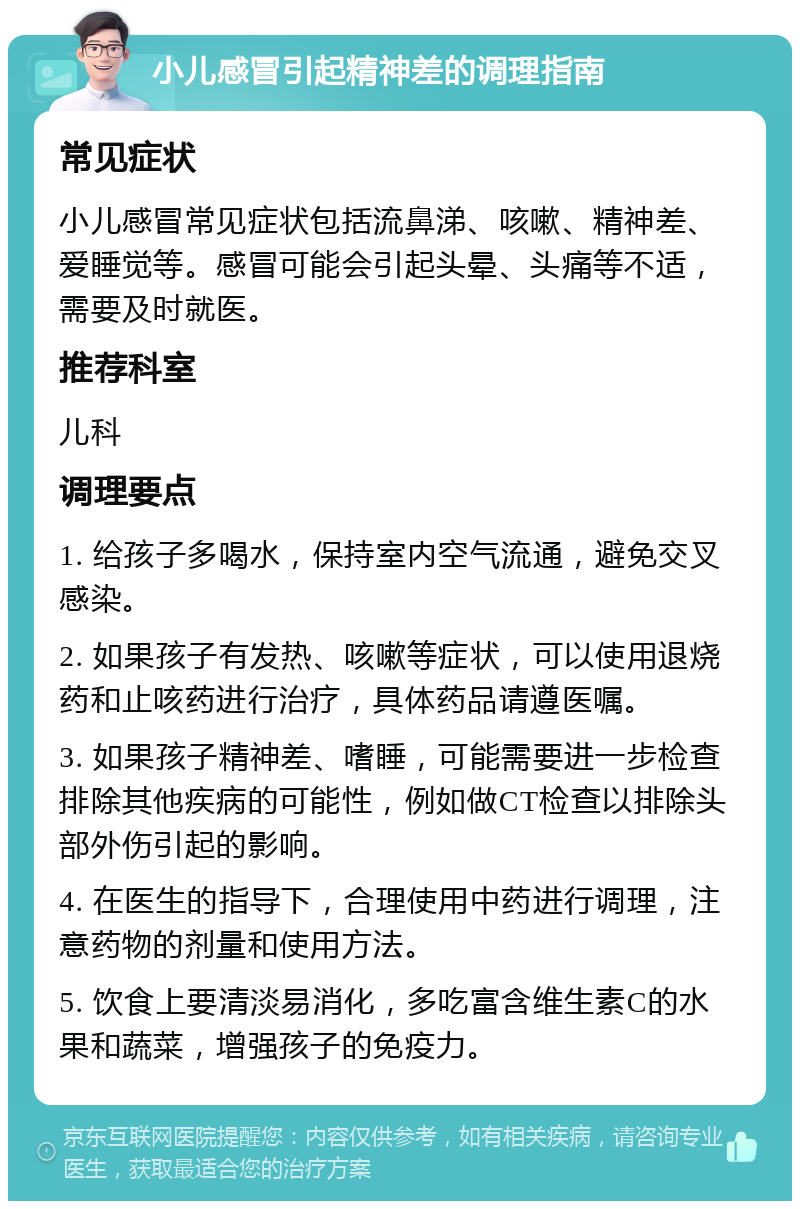 小儿感冒引起精神差的调理指南 常见症状 小儿感冒常见症状包括流鼻涕、咳嗽、精神差、爱睡觉等。感冒可能会引起头晕、头痛等不适，需要及时就医。 推荐科室 儿科 调理要点 1. 给孩子多喝水，保持室内空气流通，避免交叉感染。 2. 如果孩子有发热、咳嗽等症状，可以使用退烧药和止咳药进行治疗，具体药品请遵医嘱。 3. 如果孩子精神差、嗜睡，可能需要进一步检查排除其他疾病的可能性，例如做CT检查以排除头部外伤引起的影响。 4. 在医生的指导下，合理使用中药进行调理，注意药物的剂量和使用方法。 5. 饮食上要清淡易消化，多吃富含维生素C的水果和蔬菜，增强孩子的免疫力。