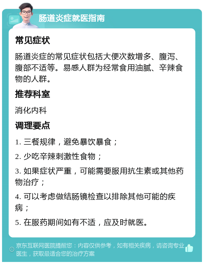 肠道炎症就医指南 常见症状 肠道炎症的常见症状包括大便次数增多、腹泻、腹部不适等。易感人群为经常食用油腻、辛辣食物的人群。 推荐科室 消化内科 调理要点 1. 三餐规律，避免暴饮暴食； 2. 少吃辛辣刺激性食物； 3. 如果症状严重，可能需要服用抗生素或其他药物治疗； 4. 可以考虑做结肠镜检查以排除其他可能的疾病； 5. 在服药期间如有不适，应及时就医。