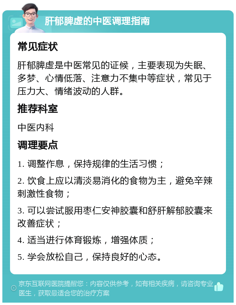 肝郁脾虚的中医调理指南 常见症状 肝郁脾虚是中医常见的证候，主要表现为失眠、多梦、心情低落、注意力不集中等症状，常见于压力大、情绪波动的人群。 推荐科室 中医内科 调理要点 1. 调整作息，保持规律的生活习惯； 2. 饮食上应以清淡易消化的食物为主，避免辛辣刺激性食物； 3. 可以尝试服用枣仁安神胶囊和舒肝解郁胶囊来改善症状； 4. 适当进行体育锻炼，增强体质； 5. 学会放松自己，保持良好的心态。