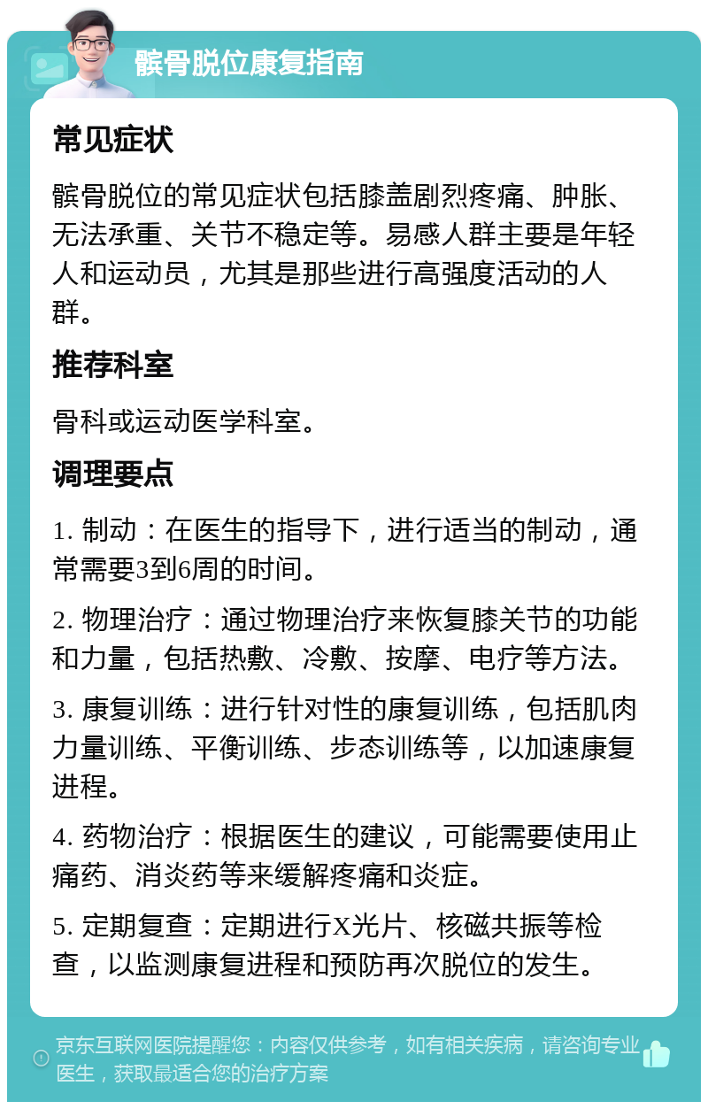 髌骨脱位康复指南 常见症状 髌骨脱位的常见症状包括膝盖剧烈疼痛、肿胀、无法承重、关节不稳定等。易感人群主要是年轻人和运动员，尤其是那些进行高强度活动的人群。 推荐科室 骨科或运动医学科室。 调理要点 1. 制动：在医生的指导下，进行适当的制动，通常需要3到6周的时间。 2. 物理治疗：通过物理治疗来恢复膝关节的功能和力量，包括热敷、冷敷、按摩、电疗等方法。 3. 康复训练：进行针对性的康复训练，包括肌肉力量训练、平衡训练、步态训练等，以加速康复进程。 4. 药物治疗：根据医生的建议，可能需要使用止痛药、消炎药等来缓解疼痛和炎症。 5. 定期复查：定期进行X光片、核磁共振等检查，以监测康复进程和预防再次脱位的发生。