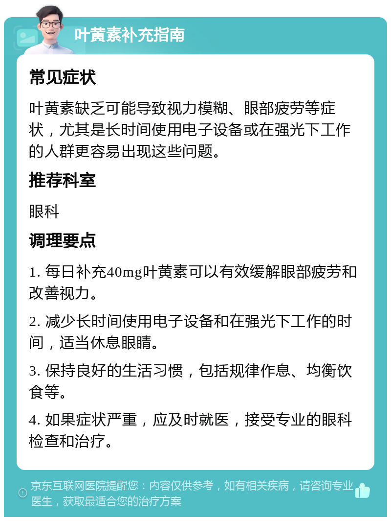 叶黄素补充指南 常见症状 叶黄素缺乏可能导致视力模糊、眼部疲劳等症状，尤其是长时间使用电子设备或在强光下工作的人群更容易出现这些问题。 推荐科室 眼科 调理要点 1. 每日补充40mg叶黄素可以有效缓解眼部疲劳和改善视力。 2. 减少长时间使用电子设备和在强光下工作的时间，适当休息眼睛。 3. 保持良好的生活习惯，包括规律作息、均衡饮食等。 4. 如果症状严重，应及时就医，接受专业的眼科检查和治疗。