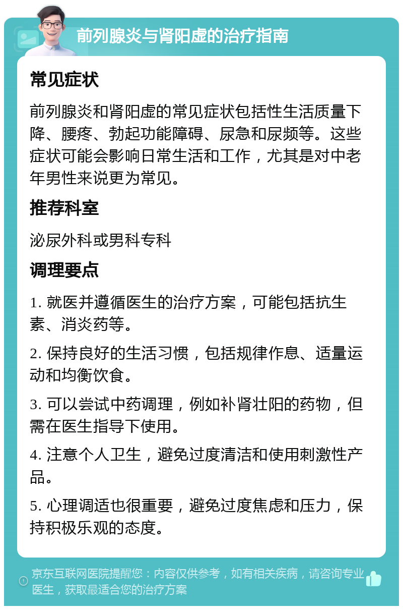 前列腺炎与肾阳虚的治疗指南 常见症状 前列腺炎和肾阳虚的常见症状包括性生活质量下降、腰疼、勃起功能障碍、尿急和尿频等。这些症状可能会影响日常生活和工作，尤其是对中老年男性来说更为常见。 推荐科室 泌尿外科或男科专科 调理要点 1. 就医并遵循医生的治疗方案，可能包括抗生素、消炎药等。 2. 保持良好的生活习惯，包括规律作息、适量运动和均衡饮食。 3. 可以尝试中药调理，例如补肾壮阳的药物，但需在医生指导下使用。 4. 注意个人卫生，避免过度清洁和使用刺激性产品。 5. 心理调适也很重要，避免过度焦虑和压力，保持积极乐观的态度。