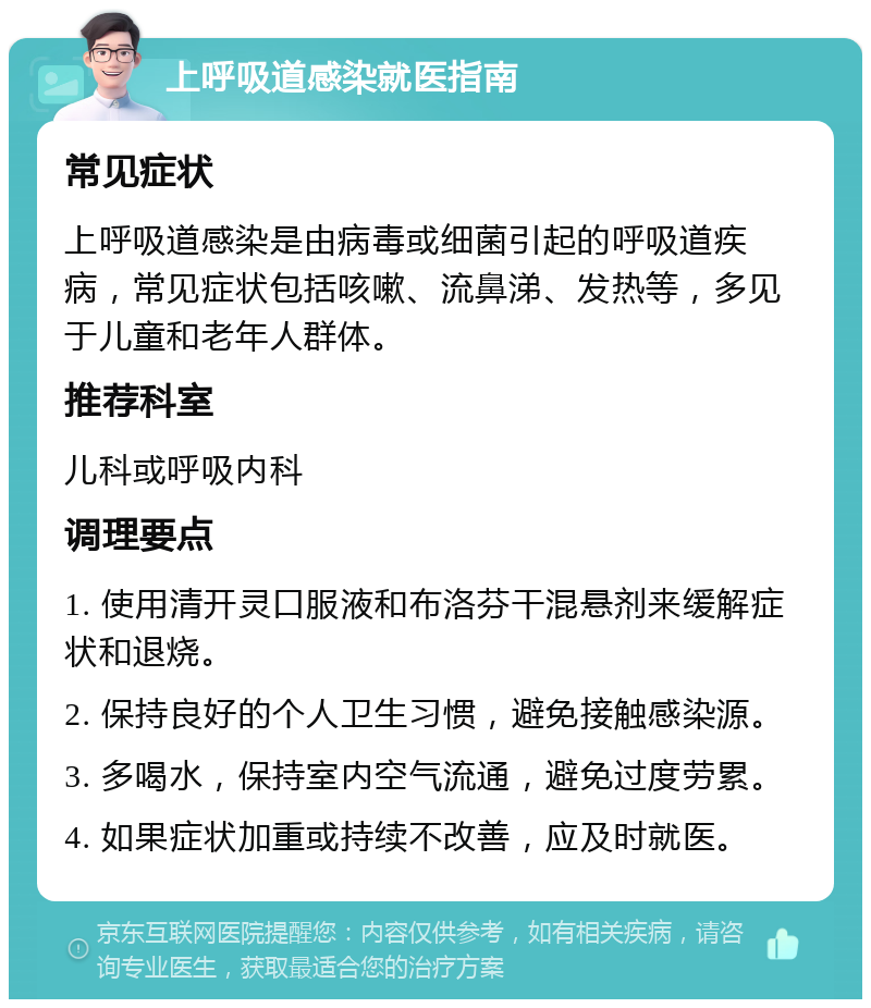 上呼吸道感染就医指南 常见症状 上呼吸道感染是由病毒或细菌引起的呼吸道疾病，常见症状包括咳嗽、流鼻涕、发热等，多见于儿童和老年人群体。 推荐科室 儿科或呼吸内科 调理要点 1. 使用清开灵口服液和布洛芬干混悬剂来缓解症状和退烧。 2. 保持良好的个人卫生习惯，避免接触感染源。 3. 多喝水，保持室内空气流通，避免过度劳累。 4. 如果症状加重或持续不改善，应及时就医。