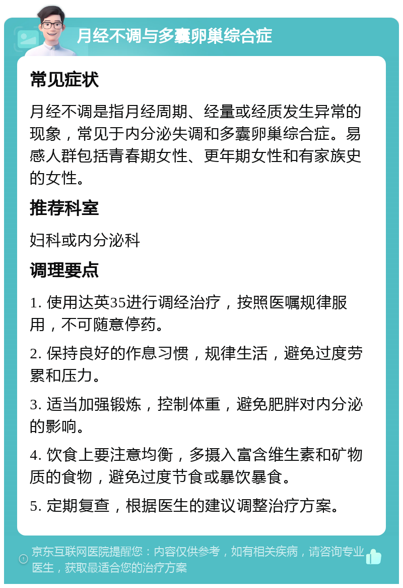 月经不调与多囊卵巢综合症 常见症状 月经不调是指月经周期、经量或经质发生异常的现象，常见于内分泌失调和多囊卵巢综合症。易感人群包括青春期女性、更年期女性和有家族史的女性。 推荐科室 妇科或内分泌科 调理要点 1. 使用达英35进行调经治疗，按照医嘱规律服用，不可随意停药。 2. 保持良好的作息习惯，规律生活，避免过度劳累和压力。 3. 适当加强锻炼，控制体重，避免肥胖对内分泌的影响。 4. 饮食上要注意均衡，多摄入富含维生素和矿物质的食物，避免过度节食或暴饮暴食。 5. 定期复查，根据医生的建议调整治疗方案。