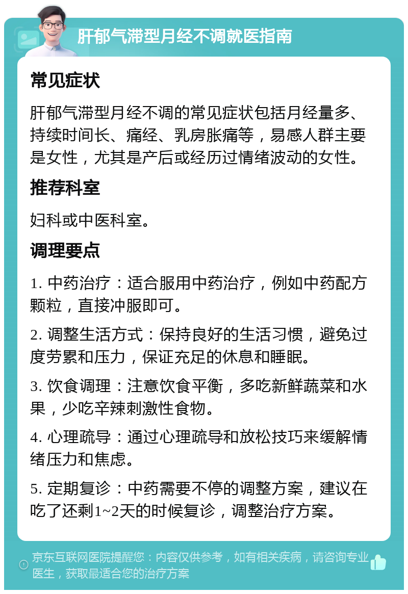 肝郁气滞型月经不调就医指南 常见症状 肝郁气滞型月经不调的常见症状包括月经量多、持续时间长、痛经、乳房胀痛等，易感人群主要是女性，尤其是产后或经历过情绪波动的女性。 推荐科室 妇科或中医科室。 调理要点 1. 中药治疗：适合服用中药治疗，例如中药配方颗粒，直接冲服即可。 2. 调整生活方式：保持良好的生活习惯，避免过度劳累和压力，保证充足的休息和睡眠。 3. 饮食调理：注意饮食平衡，多吃新鲜蔬菜和水果，少吃辛辣刺激性食物。 4. 心理疏导：通过心理疏导和放松技巧来缓解情绪压力和焦虑。 5. 定期复诊：中药需要不停的调整方案，建议在吃了还剩1~2天的时候复诊，调整治疗方案。