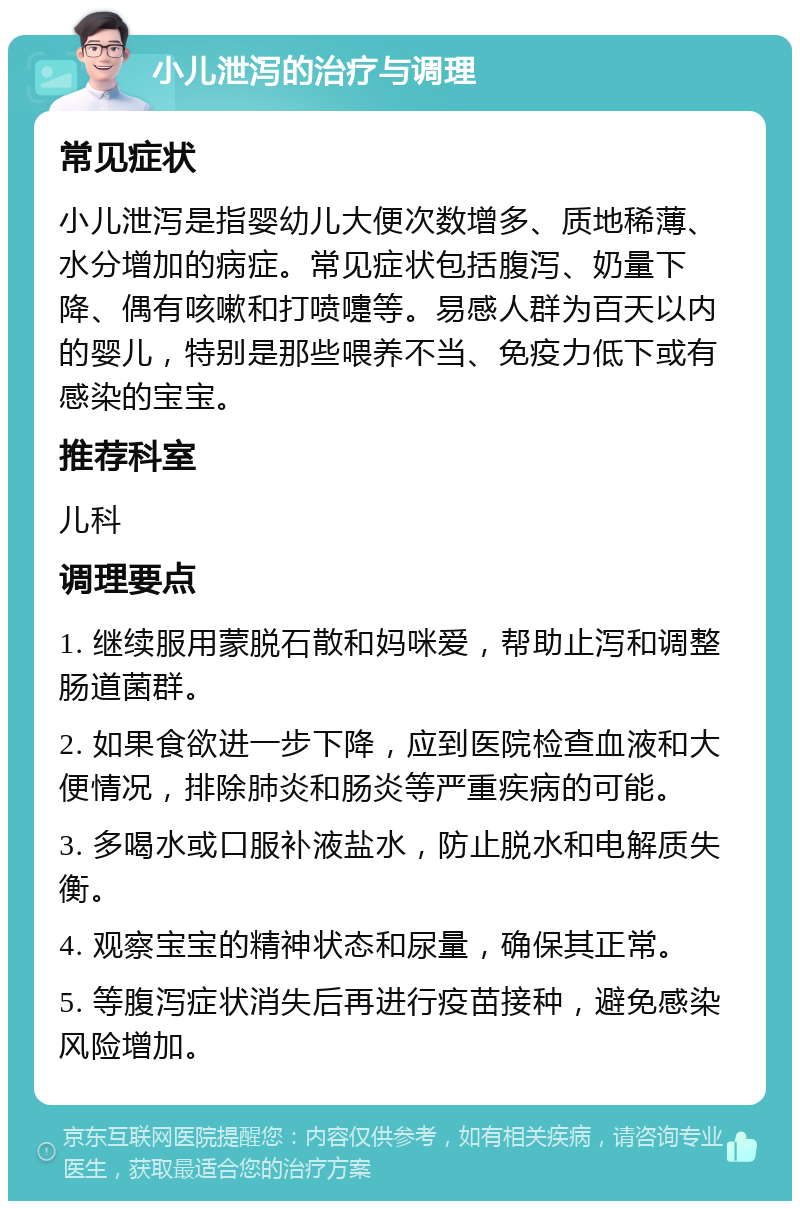 小儿泄泻的治疗与调理 常见症状 小儿泄泻是指婴幼儿大便次数增多、质地稀薄、水分增加的病症。常见症状包括腹泻、奶量下降、偶有咳嗽和打喷嚏等。易感人群为百天以内的婴儿，特别是那些喂养不当、免疫力低下或有感染的宝宝。 推荐科室 儿科 调理要点 1. 继续服用蒙脱石散和妈咪爱，帮助止泻和调整肠道菌群。 2. 如果食欲进一步下降，应到医院检查血液和大便情况，排除肺炎和肠炎等严重疾病的可能。 3. 多喝水或口服补液盐水，防止脱水和电解质失衡。 4. 观察宝宝的精神状态和尿量，确保其正常。 5. 等腹泻症状消失后再进行疫苗接种，避免感染风险增加。