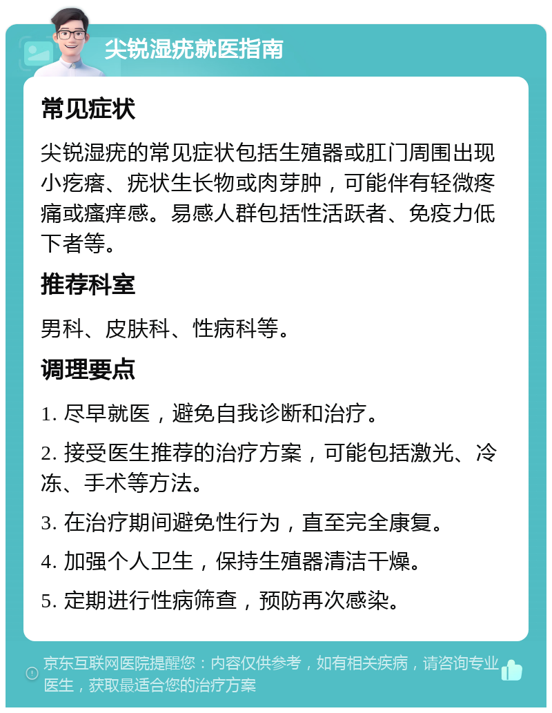 尖锐湿疣就医指南 常见症状 尖锐湿疣的常见症状包括生殖器或肛门周围出现小疙瘩、疣状生长物或肉芽肿，可能伴有轻微疼痛或瘙痒感。易感人群包括性活跃者、免疫力低下者等。 推荐科室 男科、皮肤科、性病科等。 调理要点 1. 尽早就医，避免自我诊断和治疗。 2. 接受医生推荐的治疗方案，可能包括激光、冷冻、手术等方法。 3. 在治疗期间避免性行为，直至完全康复。 4. 加强个人卫生，保持生殖器清洁干燥。 5. 定期进行性病筛查，预防再次感染。