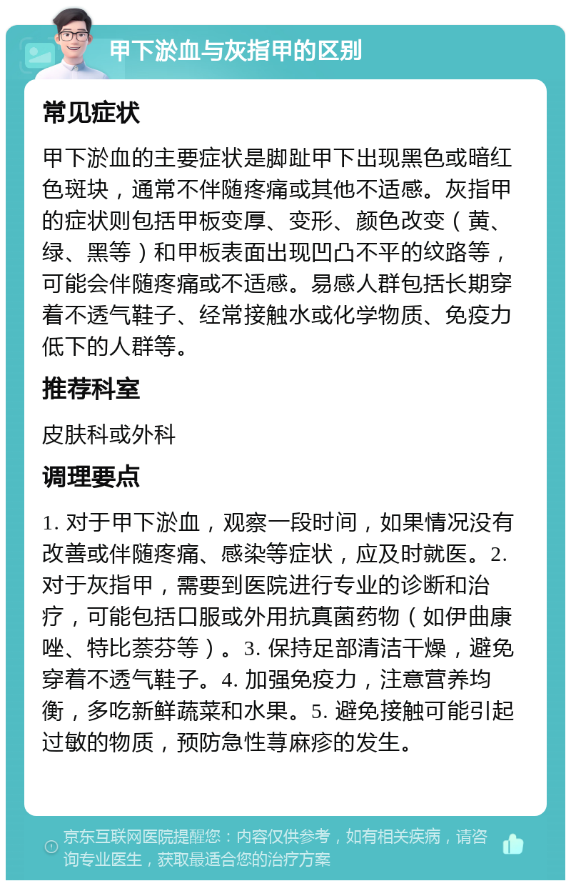 甲下淤血与灰指甲的区别 常见症状 甲下淤血的主要症状是脚趾甲下出现黑色或暗红色斑块，通常不伴随疼痛或其他不适感。灰指甲的症状则包括甲板变厚、变形、颜色改变（黄、绿、黑等）和甲板表面出现凹凸不平的纹路等，可能会伴随疼痛或不适感。易感人群包括长期穿着不透气鞋子、经常接触水或化学物质、免疫力低下的人群等。 推荐科室 皮肤科或外科 调理要点 1. 对于甲下淤血，观察一段时间，如果情况没有改善或伴随疼痛、感染等症状，应及时就医。2. 对于灰指甲，需要到医院进行专业的诊断和治疗，可能包括口服或外用抗真菌药物（如伊曲康唑、特比萘芬等）。3. 保持足部清洁干燥，避免穿着不透气鞋子。4. 加强免疫力，注意营养均衡，多吃新鲜蔬菜和水果。5. 避免接触可能引起过敏的物质，预防急性荨麻疹的发生。