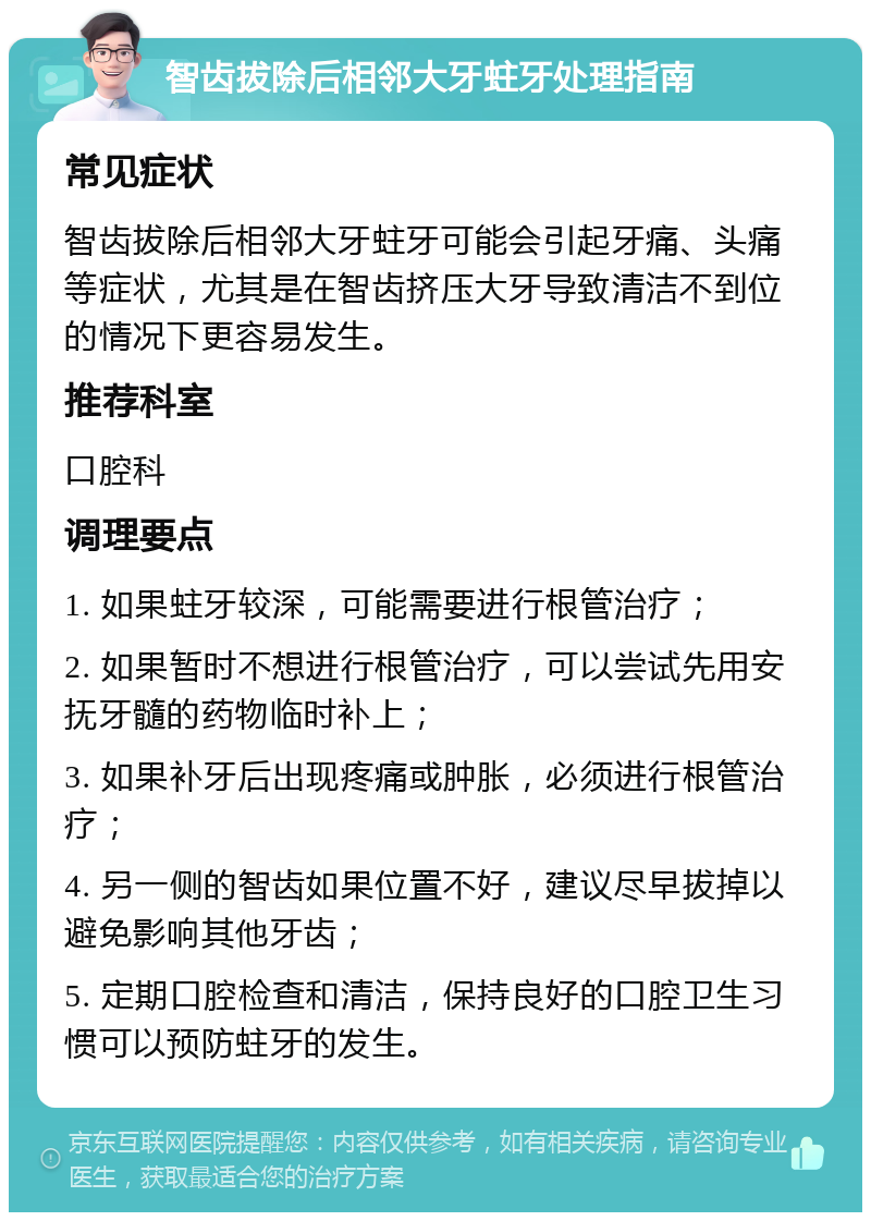 智齿拔除后相邻大牙蛀牙处理指南 常见症状 智齿拔除后相邻大牙蛀牙可能会引起牙痛、头痛等症状，尤其是在智齿挤压大牙导致清洁不到位的情况下更容易发生。 推荐科室 口腔科 调理要点 1. 如果蛀牙较深，可能需要进行根管治疗； 2. 如果暂时不想进行根管治疗，可以尝试先用安抚牙髓的药物临时补上； 3. 如果补牙后出现疼痛或肿胀，必须进行根管治疗； 4. 另一侧的智齿如果位置不好，建议尽早拔掉以避免影响其他牙齿； 5. 定期口腔检查和清洁，保持良好的口腔卫生习惯可以预防蛀牙的发生。