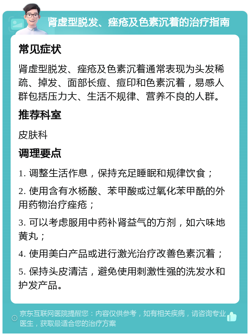 肾虚型脱发、痤疮及色素沉着的治疗指南 常见症状 肾虚型脱发、痤疮及色素沉着通常表现为头发稀疏、掉发、面部长痘、痘印和色素沉着，易感人群包括压力大、生活不规律、营养不良的人群。 推荐科室 皮肤科 调理要点 1. 调整生活作息，保持充足睡眠和规律饮食； 2. 使用含有水杨酸、苯甲酸或过氧化苯甲酰的外用药物治疗痤疮； 3. 可以考虑服用中药补肾益气的方剂，如六味地黄丸； 4. 使用美白产品或进行激光治疗改善色素沉着； 5. 保持头皮清洁，避免使用刺激性强的洗发水和护发产品。