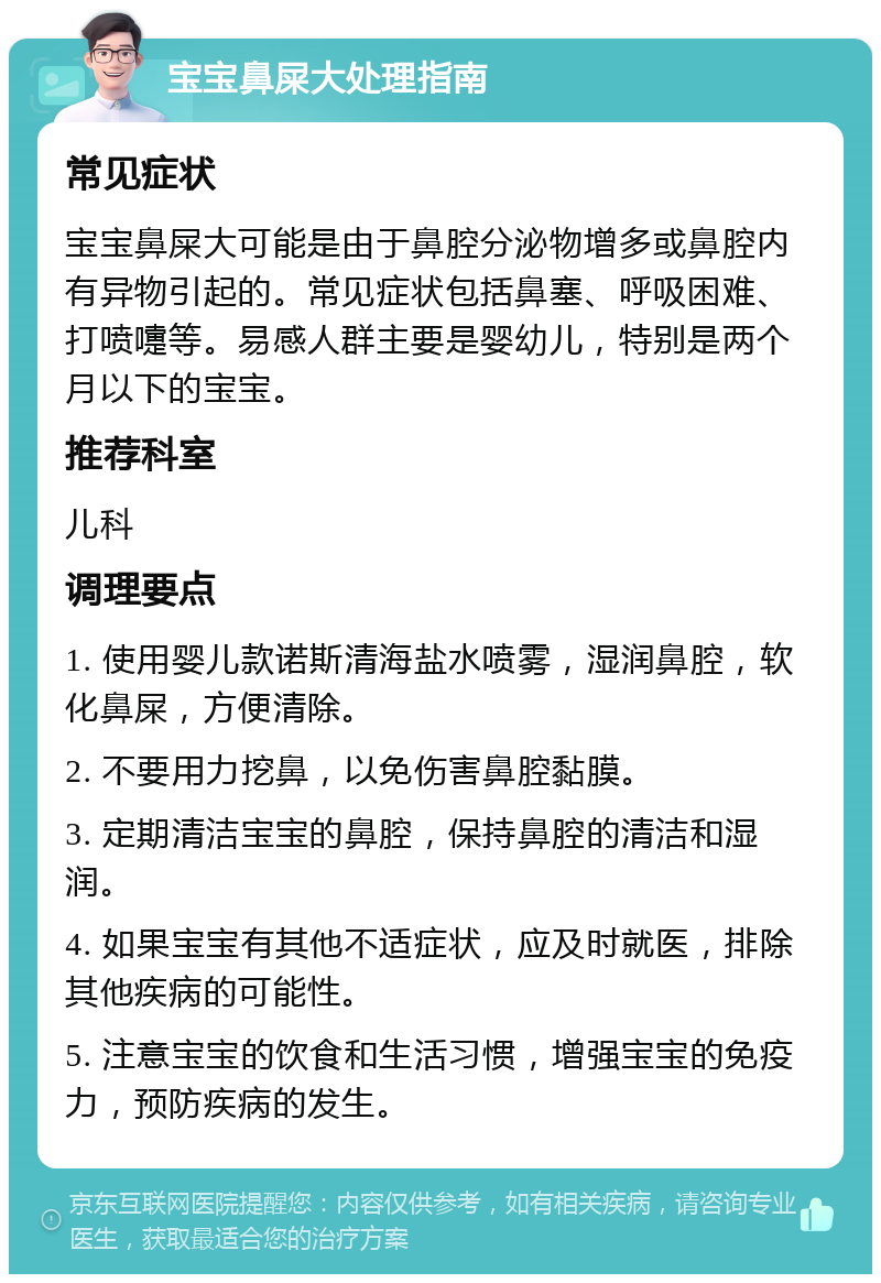 宝宝鼻屎大处理指南 常见症状 宝宝鼻屎大可能是由于鼻腔分泌物增多或鼻腔内有异物引起的。常见症状包括鼻塞、呼吸困难、打喷嚏等。易感人群主要是婴幼儿，特别是两个月以下的宝宝。 推荐科室 儿科 调理要点 1. 使用婴儿款诺斯清海盐水喷雾，湿润鼻腔，软化鼻屎，方便清除。 2. 不要用力挖鼻，以免伤害鼻腔黏膜。 3. 定期清洁宝宝的鼻腔，保持鼻腔的清洁和湿润。 4. 如果宝宝有其他不适症状，应及时就医，排除其他疾病的可能性。 5. 注意宝宝的饮食和生活习惯，增强宝宝的免疫力，预防疾病的发生。