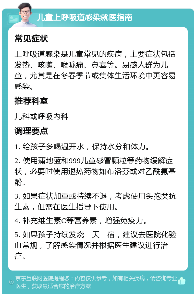 儿童上呼吸道感染就医指南 常见症状 上呼吸道感染是儿童常见的疾病，主要症状包括发热、咳嗽、喉咙痛、鼻塞等。易感人群为儿童，尤其是在冬春季节或集体生活环境中更容易感染。 推荐科室 儿科或呼吸内科 调理要点 1. 给孩子多喝温开水，保持水分和体力。 2. 使用蒲地蓝和999儿童感冒颗粒等药物缓解症状，必要时使用退热药物如布洛芬或对乙酰氨基酚。 3. 如果症状加重或持续不退，考虑使用头孢类抗生素，但需在医生指导下使用。 4. 补充维生素C等营养素，增强免疫力。 5. 如果孩子持续发烧一天一宿，建议去医院化验血常规，了解感染情况并根据医生建议进行治疗。