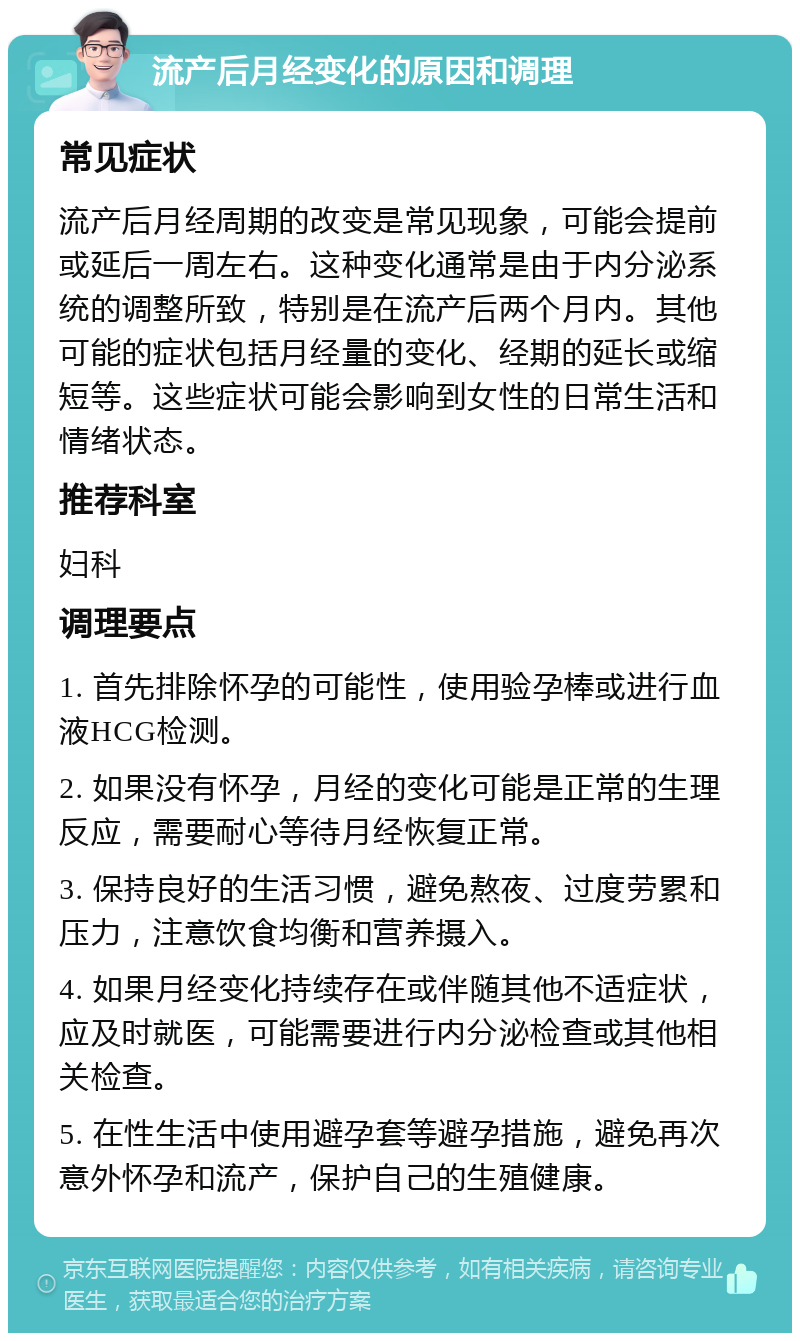 流产后月经变化的原因和调理 常见症状 流产后月经周期的改变是常见现象，可能会提前或延后一周左右。这种变化通常是由于内分泌系统的调整所致，特别是在流产后两个月内。其他可能的症状包括月经量的变化、经期的延长或缩短等。这些症状可能会影响到女性的日常生活和情绪状态。 推荐科室 妇科 调理要点 1. 首先排除怀孕的可能性，使用验孕棒或进行血液HCG检测。 2. 如果没有怀孕，月经的变化可能是正常的生理反应，需要耐心等待月经恢复正常。 3. 保持良好的生活习惯，避免熬夜、过度劳累和压力，注意饮食均衡和营养摄入。 4. 如果月经变化持续存在或伴随其他不适症状，应及时就医，可能需要进行内分泌检查或其他相关检查。 5. 在性生活中使用避孕套等避孕措施，避免再次意外怀孕和流产，保护自己的生殖健康。