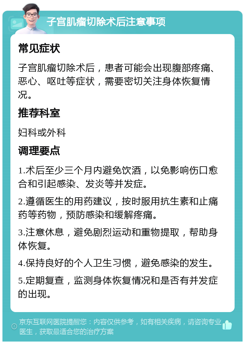 子宫肌瘤切除术后注意事项 常见症状 子宫肌瘤切除术后，患者可能会出现腹部疼痛、恶心、呕吐等症状，需要密切关注身体恢复情况。 推荐科室 妇科或外科 调理要点 1.术后至少三个月内避免饮酒，以免影响伤口愈合和引起感染、发炎等并发症。 2.遵循医生的用药建议，按时服用抗生素和止痛药等药物，预防感染和缓解疼痛。 3.注意休息，避免剧烈运动和重物提取，帮助身体恢复。 4.保持良好的个人卫生习惯，避免感染的发生。 5.定期复查，监测身体恢复情况和是否有并发症的出现。