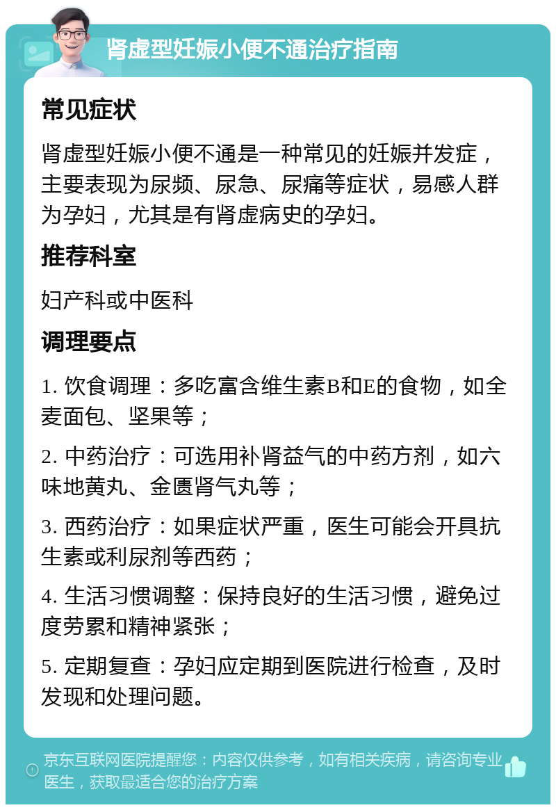 肾虚型妊娠小便不通治疗指南 常见症状 肾虚型妊娠小便不通是一种常见的妊娠并发症，主要表现为尿频、尿急、尿痛等症状，易感人群为孕妇，尤其是有肾虚病史的孕妇。 推荐科室 妇产科或中医科 调理要点 1. 饮食调理：多吃富含维生素B和E的食物，如全麦面包、坚果等； 2. 中药治疗：可选用补肾益气的中药方剂，如六味地黄丸、金匮肾气丸等； 3. 西药治疗：如果症状严重，医生可能会开具抗生素或利尿剂等西药； 4. 生活习惯调整：保持良好的生活习惯，避免过度劳累和精神紧张； 5. 定期复查：孕妇应定期到医院进行检查，及时发现和处理问题。