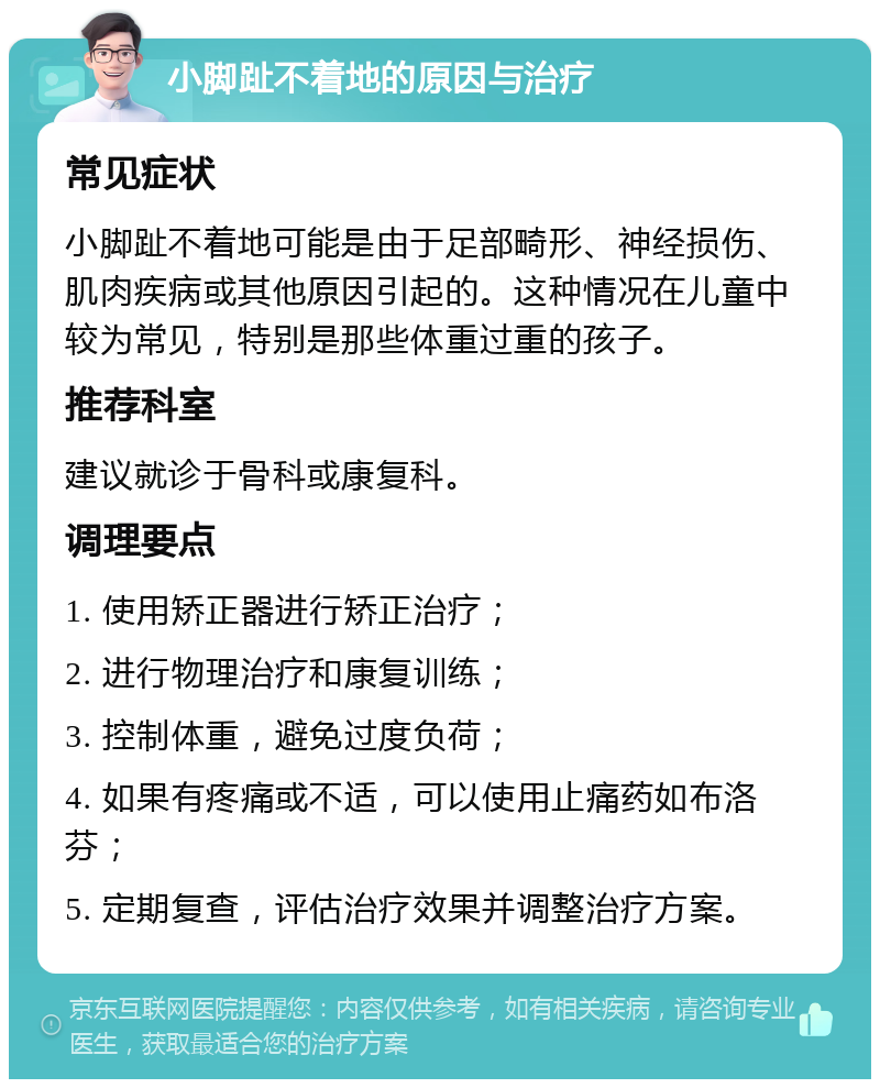 小脚趾不着地的原因与治疗 常见症状 小脚趾不着地可能是由于足部畸形、神经损伤、肌肉疾病或其他原因引起的。这种情况在儿童中较为常见，特别是那些体重过重的孩子。 推荐科室 建议就诊于骨科或康复科。 调理要点 1. 使用矫正器进行矫正治疗； 2. 进行物理治疗和康复训练； 3. 控制体重，避免过度负荷； 4. 如果有疼痛或不适，可以使用止痛药如布洛芬； 5. 定期复查，评估治疗效果并调整治疗方案。