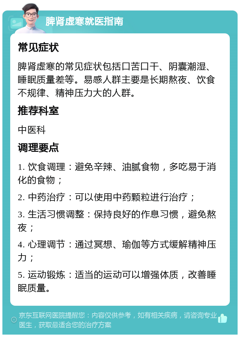 脾肾虚寒就医指南 常见症状 脾肾虚寒的常见症状包括口苦口干、阴囊潮湿、睡眠质量差等。易感人群主要是长期熬夜、饮食不规律、精神压力大的人群。 推荐科室 中医科 调理要点 1. 饮食调理：避免辛辣、油腻食物，多吃易于消化的食物； 2. 中药治疗：可以使用中药颗粒进行治疗； 3. 生活习惯调整：保持良好的作息习惯，避免熬夜； 4. 心理调节：通过冥想、瑜伽等方式缓解精神压力； 5. 运动锻炼：适当的运动可以增强体质，改善睡眠质量。