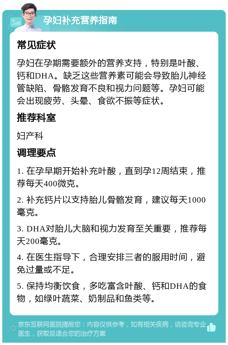 孕妇补充营养指南 常见症状 孕妇在孕期需要额外的营养支持，特别是叶酸、钙和DHA。缺乏这些营养素可能会导致胎儿神经管缺陷、骨骼发育不良和视力问题等。孕妇可能会出现疲劳、头晕、食欲不振等症状。 推荐科室 妇产科 调理要点 1. 在孕早期开始补充叶酸，直到孕12周结束，推荐每天400微克。 2. 补充钙片以支持胎儿骨骼发育，建议每天1000毫克。 3. DHA对胎儿大脑和视力发育至关重要，推荐每天200毫克。 4. 在医生指导下，合理安排三者的服用时间，避免过量或不足。 5. 保持均衡饮食，多吃富含叶酸、钙和DHA的食物，如绿叶蔬菜、奶制品和鱼类等。