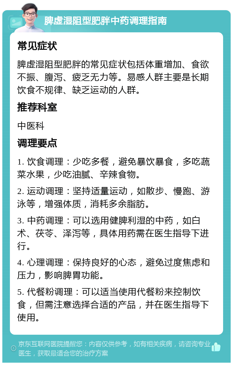 脾虚湿阻型肥胖中药调理指南 常见症状 脾虚湿阻型肥胖的常见症状包括体重增加、食欲不振、腹泻、疲乏无力等。易感人群主要是长期饮食不规律、缺乏运动的人群。 推荐科室 中医科 调理要点 1. 饮食调理：少吃多餐，避免暴饮暴食，多吃蔬菜水果，少吃油腻、辛辣食物。 2. 运动调理：坚持适量运动，如散步、慢跑、游泳等，增强体质，消耗多余脂肪。 3. 中药调理：可以选用健脾利湿的中药，如白术、茯苓、泽泻等，具体用药需在医生指导下进行。 4. 心理调理：保持良好的心态，避免过度焦虑和压力，影响脾胃功能。 5. 代餐粉调理：可以适当使用代餐粉来控制饮食，但需注意选择合适的产品，并在医生指导下使用。