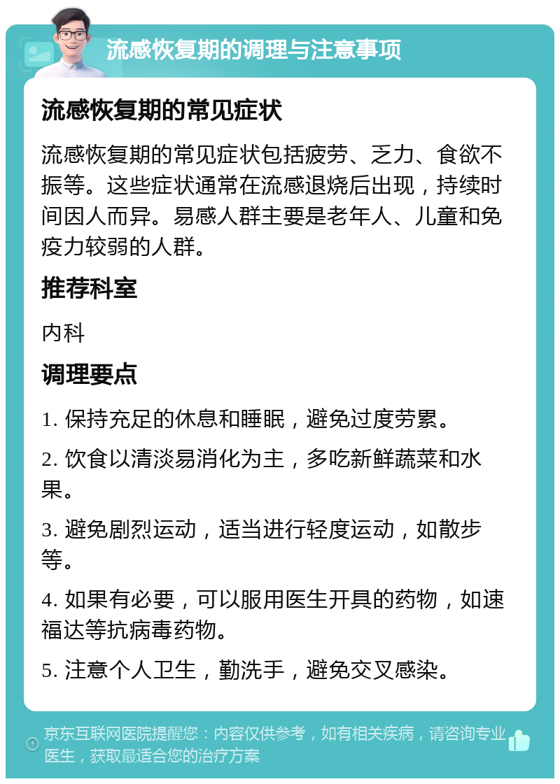 流感恢复期的调理与注意事项 流感恢复期的常见症状 流感恢复期的常见症状包括疲劳、乏力、食欲不振等。这些症状通常在流感退烧后出现，持续时间因人而异。易感人群主要是老年人、儿童和免疫力较弱的人群。 推荐科室 内科 调理要点 1. 保持充足的休息和睡眠，避免过度劳累。 2. 饮食以清淡易消化为主，多吃新鲜蔬菜和水果。 3. 避免剧烈运动，适当进行轻度运动，如散步等。 4. 如果有必要，可以服用医生开具的药物，如速福达等抗病毒药物。 5. 注意个人卫生，勤洗手，避免交叉感染。