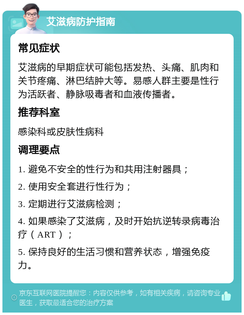 艾滋病防护指南 常见症状 艾滋病的早期症状可能包括发热、头痛、肌肉和关节疼痛、淋巴结肿大等。易感人群主要是性行为活跃者、静脉吸毒者和血液传播者。 推荐科室 感染科或皮肤性病科 调理要点 1. 避免不安全的性行为和共用注射器具； 2. 使用安全套进行性行为； 3. 定期进行艾滋病检测； 4. 如果感染了艾滋病，及时开始抗逆转录病毒治疗（ART）； 5. 保持良好的生活习惯和营养状态，增强免疫力。