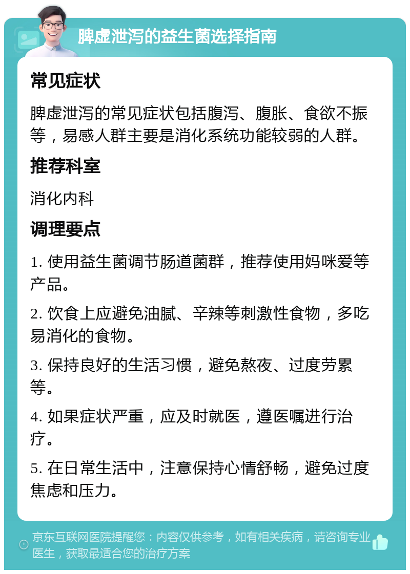 脾虚泄泻的益生菌选择指南 常见症状 脾虚泄泻的常见症状包括腹泻、腹胀、食欲不振等，易感人群主要是消化系统功能较弱的人群。 推荐科室 消化内科 调理要点 1. 使用益生菌调节肠道菌群，推荐使用妈咪爱等产品。 2. 饮食上应避免油腻、辛辣等刺激性食物，多吃易消化的食物。 3. 保持良好的生活习惯，避免熬夜、过度劳累等。 4. 如果症状严重，应及时就医，遵医嘱进行治疗。 5. 在日常生活中，注意保持心情舒畅，避免过度焦虑和压力。