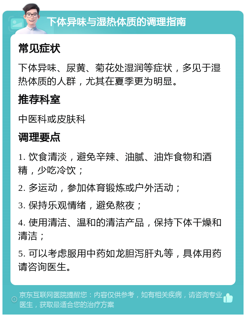 下体异味与湿热体质的调理指南 常见症状 下体异味、尿黄、菊花处湿润等症状，多见于湿热体质的人群，尤其在夏季更为明显。 推荐科室 中医科或皮肤科 调理要点 1. 饮食清淡，避免辛辣、油腻、油炸食物和酒精，少吃冷饮； 2. 多运动，参加体育锻炼或户外活动； 3. 保持乐观情绪，避免熬夜； 4. 使用清洁、温和的清洁产品，保持下体干燥和清洁； 5. 可以考虑服用中药如龙胆泻肝丸等，具体用药请咨询医生。