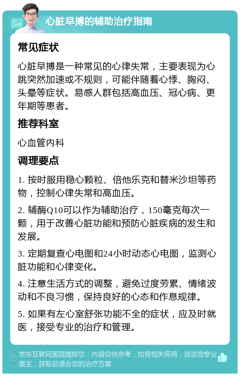 心脏早搏的辅助治疗指南 常见症状 心脏早搏是一种常见的心律失常，主要表现为心跳突然加速或不规则，可能伴随着心悸、胸闷、头晕等症状。易感人群包括高血压、冠心病、更年期等患者。 推荐科室 心血管内科 调理要点 1. 按时服用稳心颗粒、倍他乐克和替米沙坦等药物，控制心律失常和高血压。 2. 辅酶Q10可以作为辅助治疗，150毫克每次一颗，用于改善心脏功能和预防心脏疾病的发生和发展。 3. 定期复查心电图和24小时动态心电图，监测心脏功能和心律变化。 4. 注意生活方式的调整，避免过度劳累、情绪波动和不良习惯，保持良好的心态和作息规律。 5. 如果有左心室舒张功能不全的症状，应及时就医，接受专业的治疗和管理。