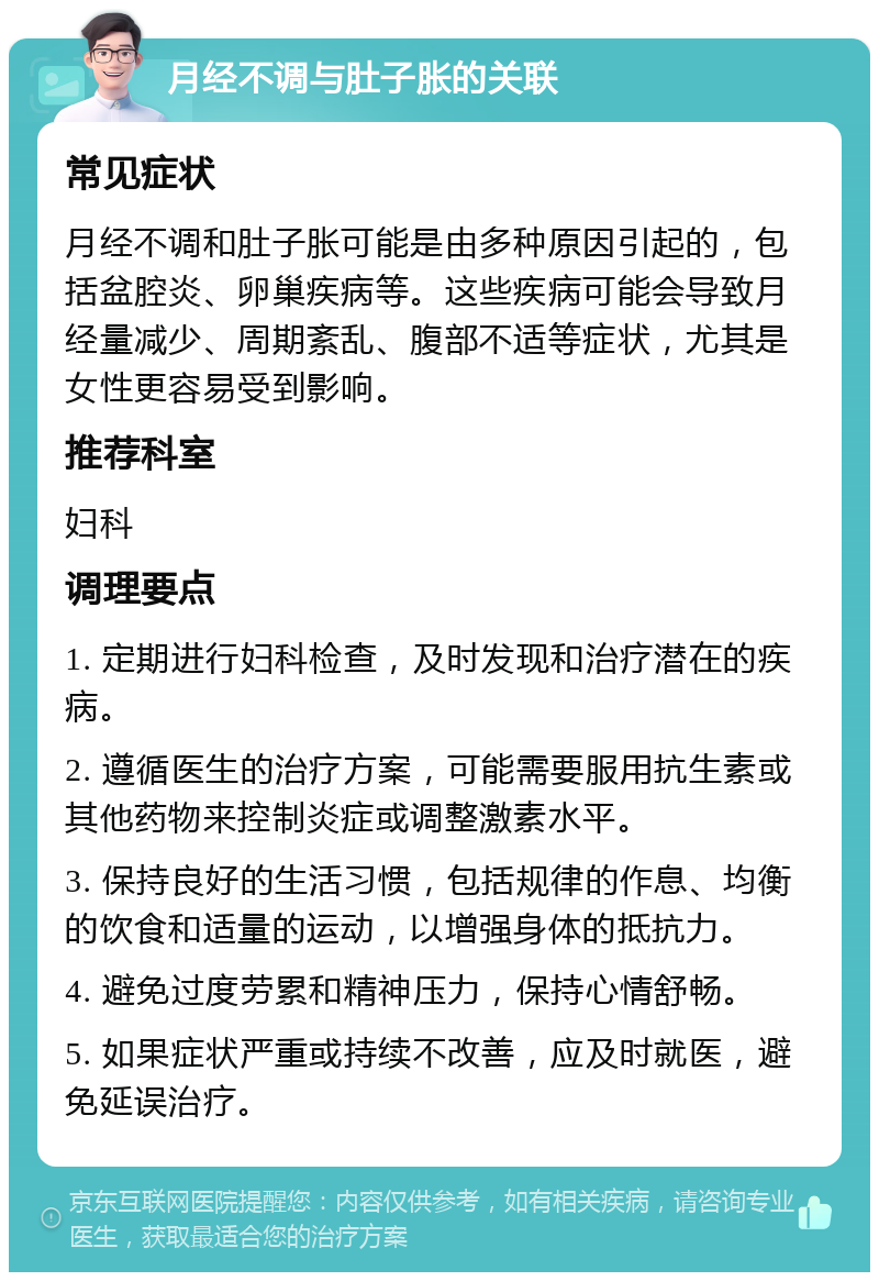 月经不调与肚子胀的关联 常见症状 月经不调和肚子胀可能是由多种原因引起的，包括盆腔炎、卵巢疾病等。这些疾病可能会导致月经量减少、周期紊乱、腹部不适等症状，尤其是女性更容易受到影响。 推荐科室 妇科 调理要点 1. 定期进行妇科检查，及时发现和治疗潜在的疾病。 2. 遵循医生的治疗方案，可能需要服用抗生素或其他药物来控制炎症或调整激素水平。 3. 保持良好的生活习惯，包括规律的作息、均衡的饮食和适量的运动，以增强身体的抵抗力。 4. 避免过度劳累和精神压力，保持心情舒畅。 5. 如果症状严重或持续不改善，应及时就医，避免延误治疗。