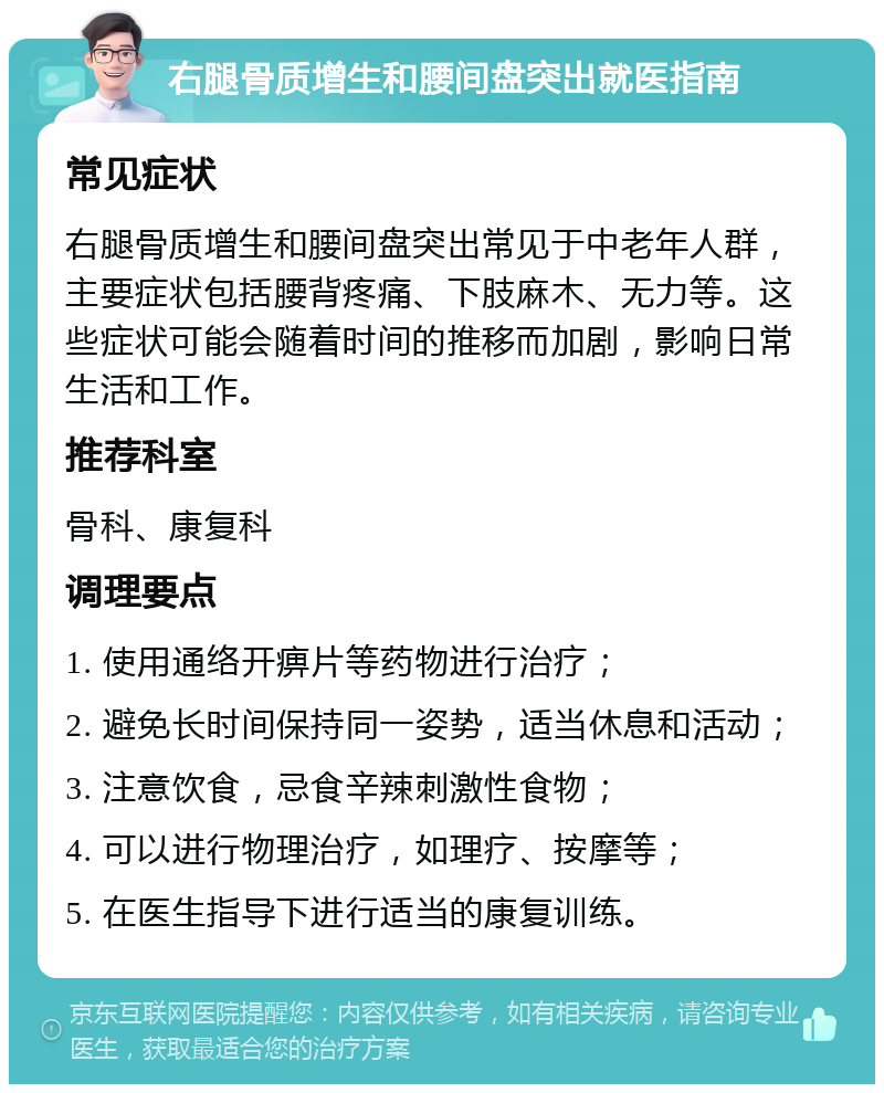 右腿骨质增生和腰间盘突出就医指南 常见症状 右腿骨质增生和腰间盘突出常见于中老年人群，主要症状包括腰背疼痛、下肢麻木、无力等。这些症状可能会随着时间的推移而加剧，影响日常生活和工作。 推荐科室 骨科、康复科 调理要点 1. 使用通络开痹片等药物进行治疗； 2. 避免长时间保持同一姿势，适当休息和活动； 3. 注意饮食，忌食辛辣刺激性食物； 4. 可以进行物理治疗，如理疗、按摩等； 5. 在医生指导下进行适当的康复训练。