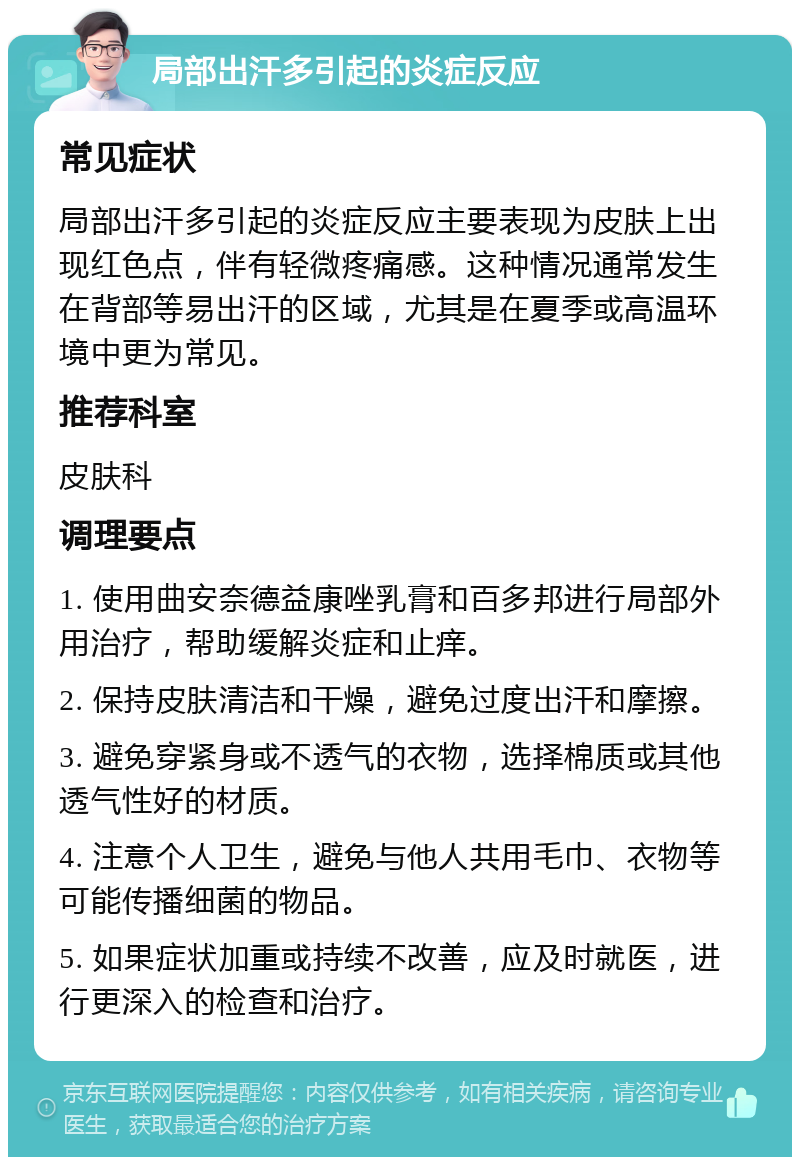 局部出汗多引起的炎症反应 常见症状 局部出汗多引起的炎症反应主要表现为皮肤上出现红色点，伴有轻微疼痛感。这种情况通常发生在背部等易出汗的区域，尤其是在夏季或高温环境中更为常见。 推荐科室 皮肤科 调理要点 1. 使用曲安奈德益康唑乳膏和百多邦进行局部外用治疗，帮助缓解炎症和止痒。 2. 保持皮肤清洁和干燥，避免过度出汗和摩擦。 3. 避免穿紧身或不透气的衣物，选择棉质或其他透气性好的材质。 4. 注意个人卫生，避免与他人共用毛巾、衣物等可能传播细菌的物品。 5. 如果症状加重或持续不改善，应及时就医，进行更深入的检查和治疗。