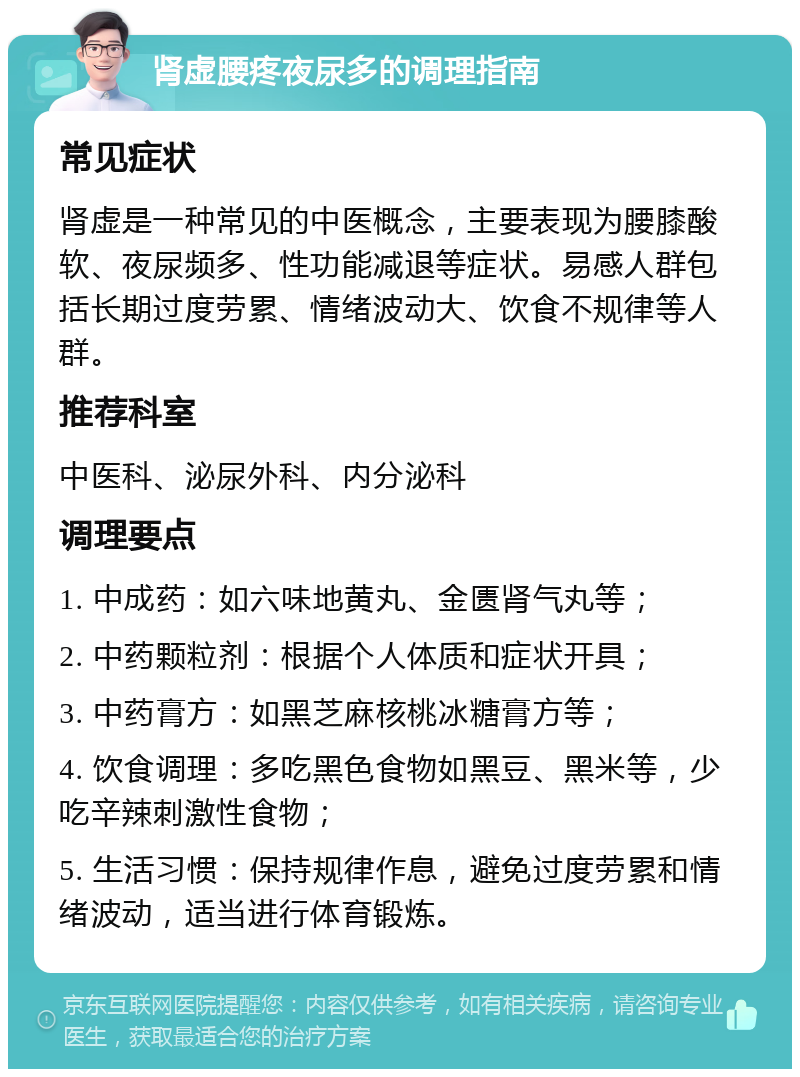 肾虚腰疼夜尿多的调理指南 常见症状 肾虚是一种常见的中医概念，主要表现为腰膝酸软、夜尿频多、性功能减退等症状。易感人群包括长期过度劳累、情绪波动大、饮食不规律等人群。 推荐科室 中医科、泌尿外科、内分泌科 调理要点 1. 中成药：如六味地黄丸、金匮肾气丸等； 2. 中药颗粒剂：根据个人体质和症状开具； 3. 中药膏方：如黑芝麻核桃冰糖膏方等； 4. 饮食调理：多吃黑色食物如黑豆、黑米等，少吃辛辣刺激性食物； 5. 生活习惯：保持规律作息，避免过度劳累和情绪波动，适当进行体育锻炼。