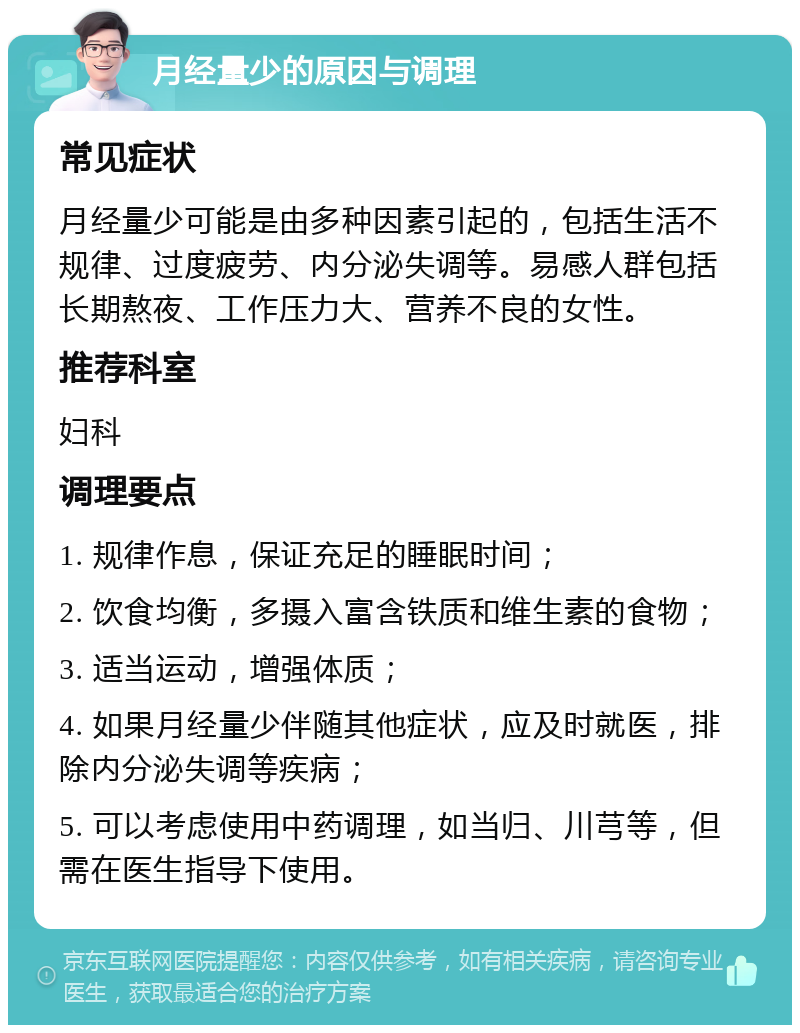 月经量少的原因与调理 常见症状 月经量少可能是由多种因素引起的，包括生活不规律、过度疲劳、内分泌失调等。易感人群包括长期熬夜、工作压力大、营养不良的女性。 推荐科室 妇科 调理要点 1. 规律作息，保证充足的睡眠时间； 2. 饮食均衡，多摄入富含铁质和维生素的食物； 3. 适当运动，增强体质； 4. 如果月经量少伴随其他症状，应及时就医，排除内分泌失调等疾病； 5. 可以考虑使用中药调理，如当归、川芎等，但需在医生指导下使用。