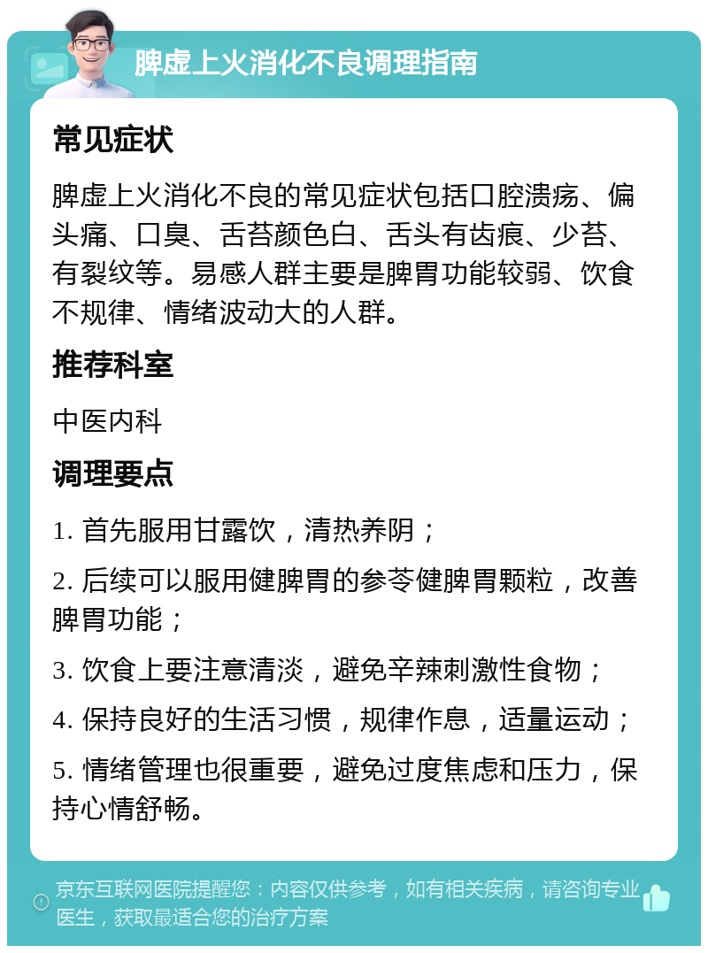 脾虚上火消化不良调理指南 常见症状 脾虚上火消化不良的常见症状包括口腔溃疡、偏头痛、口臭、舌苔颜色白、舌头有齿痕、少苔、有裂纹等。易感人群主要是脾胃功能较弱、饮食不规律、情绪波动大的人群。 推荐科室 中医内科 调理要点 1. 首先服用甘露饮，清热养阴； 2. 后续可以服用健脾胃的参苓健脾胃颗粒，改善脾胃功能； 3. 饮食上要注意清淡，避免辛辣刺激性食物； 4. 保持良好的生活习惯，规律作息，适量运动； 5. 情绪管理也很重要，避免过度焦虑和压力，保持心情舒畅。