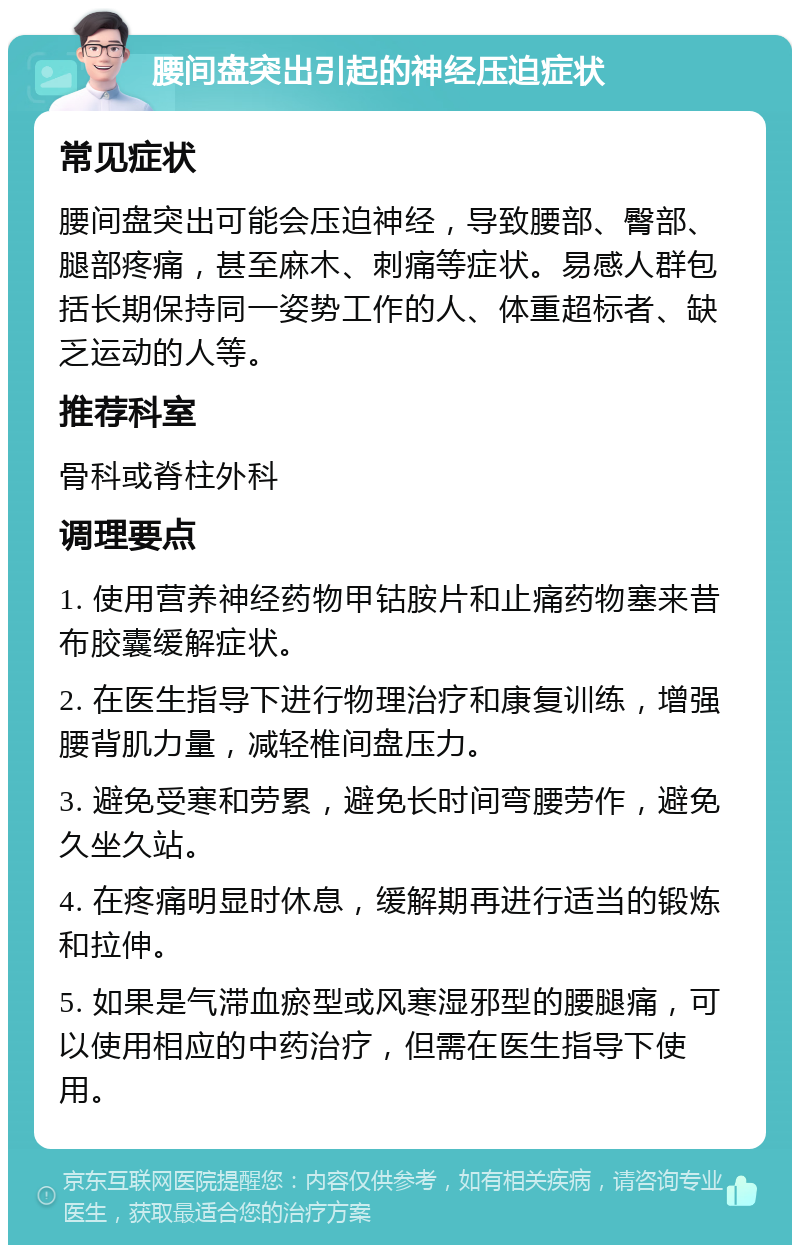 腰间盘突出引起的神经压迫症状 常见症状 腰间盘突出可能会压迫神经，导致腰部、臀部、腿部疼痛，甚至麻木、刺痛等症状。易感人群包括长期保持同一姿势工作的人、体重超标者、缺乏运动的人等。 推荐科室 骨科或脊柱外科 调理要点 1. 使用营养神经药物甲钴胺片和止痛药物塞来昔布胶囊缓解症状。 2. 在医生指导下进行物理治疗和康复训练，增强腰背肌力量，减轻椎间盘压力。 3. 避免受寒和劳累，避免长时间弯腰劳作，避免久坐久站。 4. 在疼痛明显时休息，缓解期再进行适当的锻炼和拉伸。 5. 如果是气滞血瘀型或风寒湿邪型的腰腿痛，可以使用相应的中药治疗，但需在医生指导下使用。