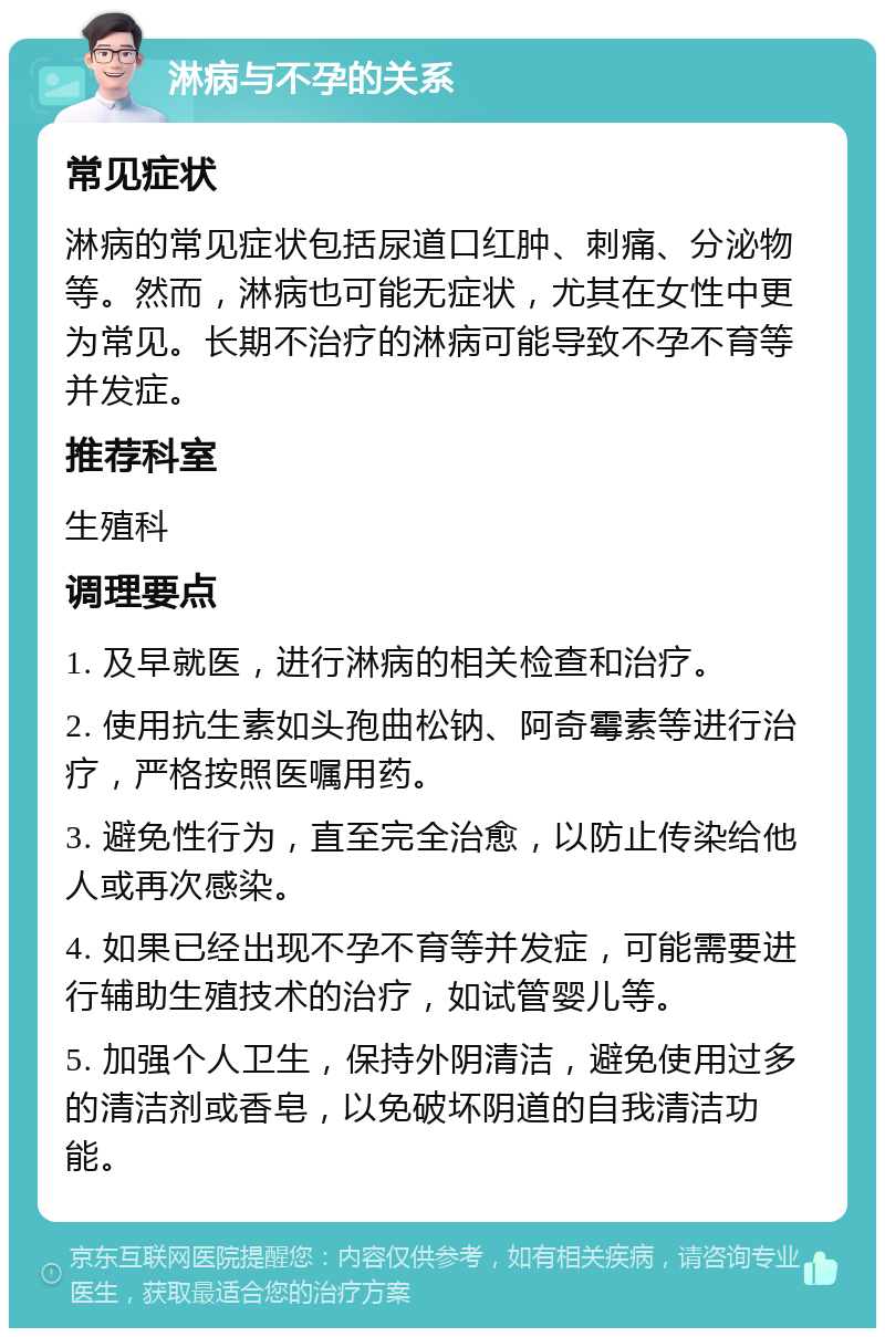 淋病与不孕的关系 常见症状 淋病的常见症状包括尿道口红肿、刺痛、分泌物等。然而，淋病也可能无症状，尤其在女性中更为常见。长期不治疗的淋病可能导致不孕不育等并发症。 推荐科室 生殖科 调理要点 1. 及早就医，进行淋病的相关检查和治疗。 2. 使用抗生素如头孢曲松钠、阿奇霉素等进行治疗，严格按照医嘱用药。 3. 避免性行为，直至完全治愈，以防止传染给他人或再次感染。 4. 如果已经出现不孕不育等并发症，可能需要进行辅助生殖技术的治疗，如试管婴儿等。 5. 加强个人卫生，保持外阴清洁，避免使用过多的清洁剂或香皂，以免破坏阴道的自我清洁功能。