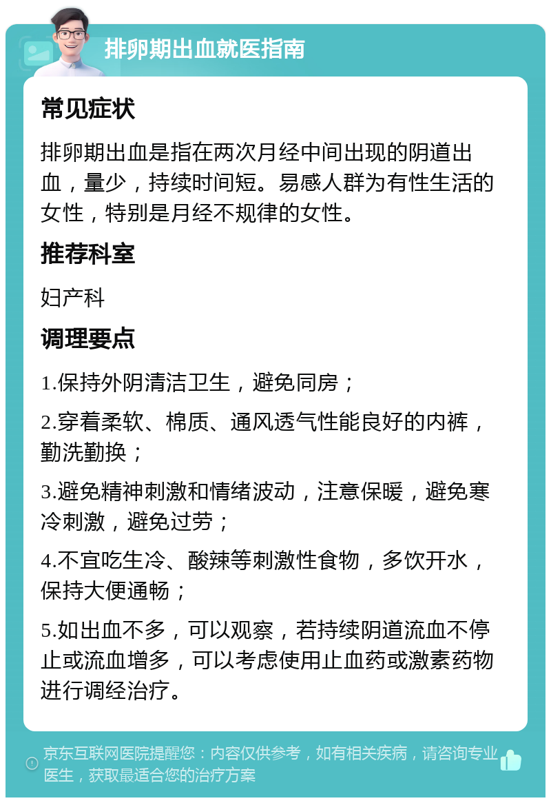 排卵期出血就医指南 常见症状 排卵期出血是指在两次月经中间出现的阴道出血，量少，持续时间短。易感人群为有性生活的女性，特别是月经不规律的女性。 推荐科室 妇产科 调理要点 1.保持外阴清洁卫生，避免同房； 2.穿着柔软、棉质、通风透气性能良好的内裤，勤洗勤换； 3.避免精神刺激和情绪波动，注意保暖，避免寒冷刺激，避免过劳； 4.不宜吃生冷、酸辣等刺激性食物，多饮开水，保持大便通畅； 5.如出血不多，可以观察，若持续阴道流血不停止或流血增多，可以考虑使用止血药或激素药物进行调经治疗。