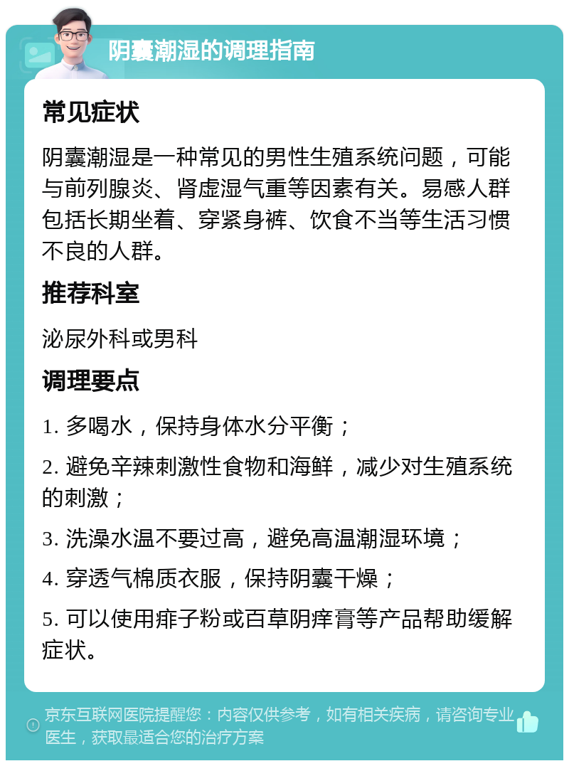 阴囊潮湿的调理指南 常见症状 阴囊潮湿是一种常见的男性生殖系统问题，可能与前列腺炎、肾虚湿气重等因素有关。易感人群包括长期坐着、穿紧身裤、饮食不当等生活习惯不良的人群。 推荐科室 泌尿外科或男科 调理要点 1. 多喝水，保持身体水分平衡； 2. 避免辛辣刺激性食物和海鲜，减少对生殖系统的刺激； 3. 洗澡水温不要过高，避免高温潮湿环境； 4. 穿透气棉质衣服，保持阴囊干燥； 5. 可以使用痱子粉或百草阴痒膏等产品帮助缓解症状。