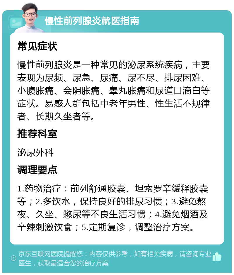 慢性前列腺炎就医指南 常见症状 慢性前列腺炎是一种常见的泌尿系统疾病，主要表现为尿频、尿急、尿痛、尿不尽、排尿困难、小腹胀痛、会阴胀痛、睾丸胀痛和尿道口滴白等症状。易感人群包括中老年男性、性生活不规律者、长期久坐者等。 推荐科室 泌尿外科 调理要点 1.药物治疗：前列舒通胶囊、坦索罗辛缓释胶囊等；2.多饮水，保持良好的排尿习惯；3.避免熬夜、久坐、憋尿等不良生活习惯；4.避免烟酒及辛辣刺激饮食；5.定期复诊，调整治疗方案。