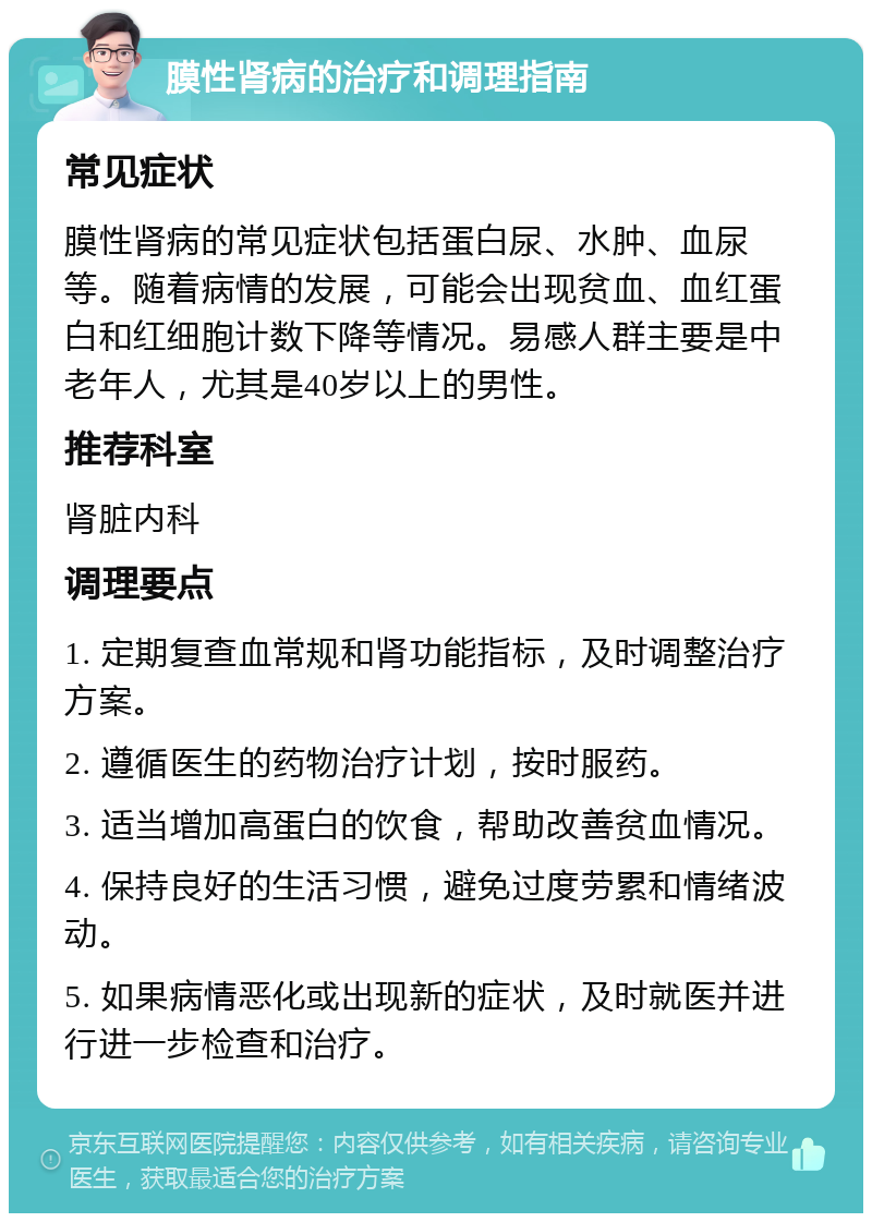 膜性肾病的治疗和调理指南 常见症状 膜性肾病的常见症状包括蛋白尿、水肿、血尿等。随着病情的发展，可能会出现贫血、血红蛋白和红细胞计数下降等情况。易感人群主要是中老年人，尤其是40岁以上的男性。 推荐科室 肾脏内科 调理要点 1. 定期复查血常规和肾功能指标，及时调整治疗方案。 2. 遵循医生的药物治疗计划，按时服药。 3. 适当增加高蛋白的饮食，帮助改善贫血情况。 4. 保持良好的生活习惯，避免过度劳累和情绪波动。 5. 如果病情恶化或出现新的症状，及时就医并进行进一步检查和治疗。