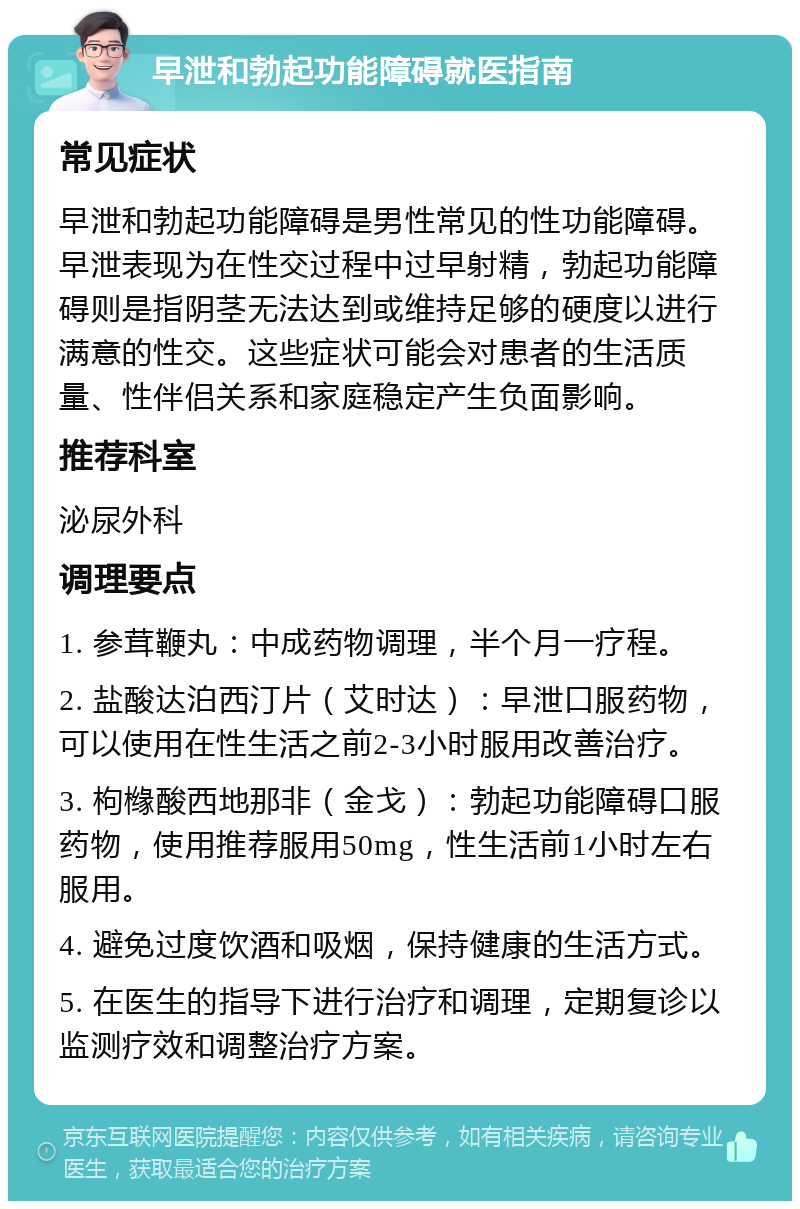 早泄和勃起功能障碍就医指南 常见症状 早泄和勃起功能障碍是男性常见的性功能障碍。早泄表现为在性交过程中过早射精，勃起功能障碍则是指阴茎无法达到或维持足够的硬度以进行满意的性交。这些症状可能会对患者的生活质量、性伴侣关系和家庭稳定产生负面影响。 推荐科室 泌尿外科 调理要点 1. 参茸鞭丸：中成药物调理，半个月一疗程。 2. 盐酸达泊西汀片（艾时达）：早泄口服药物，可以使用在性生活之前2-3小时服用改善治疗。 3. 枸橼酸西地那非（金戈）：勃起功能障碍口服药物，使用推荐服用50mg，性生活前1小时左右服用。 4. 避免过度饮酒和吸烟，保持健康的生活方式。 5. 在医生的指导下进行治疗和调理，定期复诊以监测疗效和调整治疗方案。