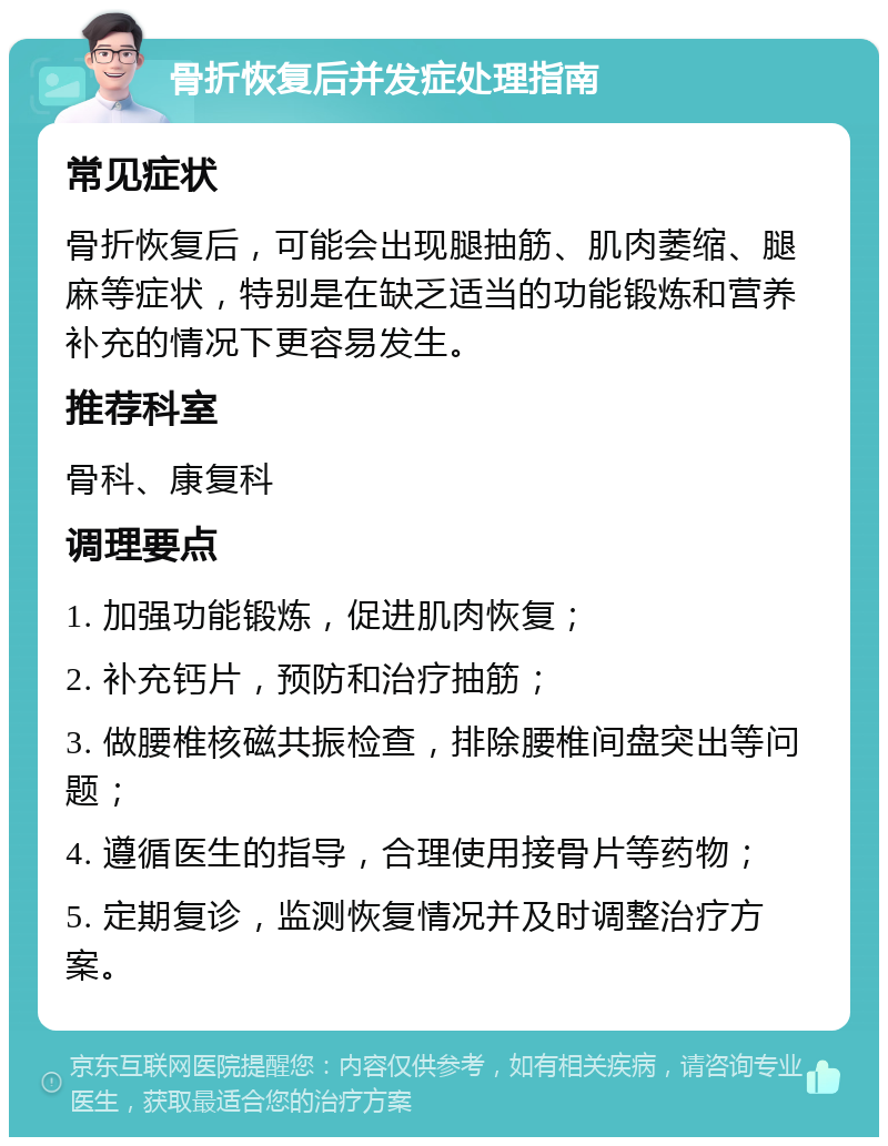 骨折恢复后并发症处理指南 常见症状 骨折恢复后，可能会出现腿抽筋、肌肉萎缩、腿麻等症状，特别是在缺乏适当的功能锻炼和营养补充的情况下更容易发生。 推荐科室 骨科、康复科 调理要点 1. 加强功能锻炼，促进肌肉恢复； 2. 补充钙片，预防和治疗抽筋； 3. 做腰椎核磁共振检查，排除腰椎间盘突出等问题； 4. 遵循医生的指导，合理使用接骨片等药物； 5. 定期复诊，监测恢复情况并及时调整治疗方案。