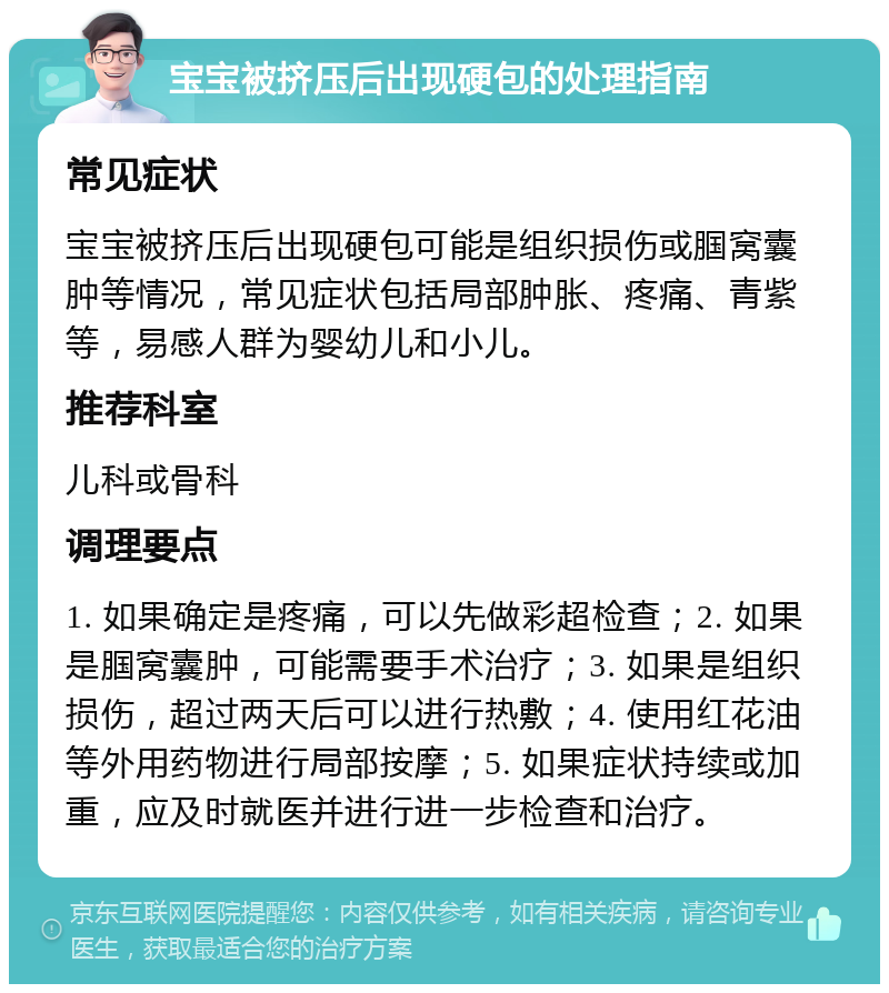 宝宝被挤压后出现硬包的处理指南 常见症状 宝宝被挤压后出现硬包可能是组织损伤或腘窝囊肿等情况，常见症状包括局部肿胀、疼痛、青紫等，易感人群为婴幼儿和小儿。 推荐科室 儿科或骨科 调理要点 1. 如果确定是疼痛，可以先做彩超检查；2. 如果是腘窝囊肿，可能需要手术治疗；3. 如果是组织损伤，超过两天后可以进行热敷；4. 使用红花油等外用药物进行局部按摩；5. 如果症状持续或加重，应及时就医并进行进一步检查和治疗。