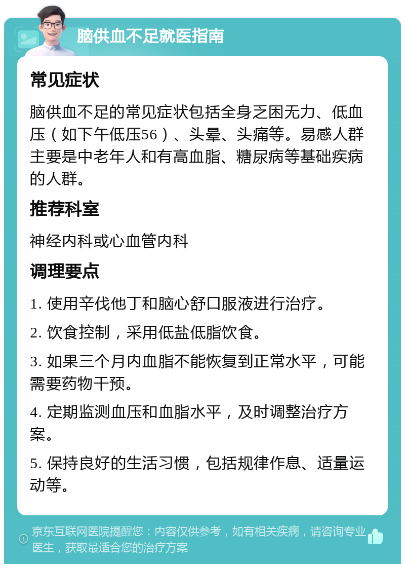 脑供血不足就医指南 常见症状 脑供血不足的常见症状包括全身乏困无力、低血压（如下午低压56）、头晕、头痛等。易感人群主要是中老年人和有高血脂、糖尿病等基础疾病的人群。 推荐科室 神经内科或心血管内科 调理要点 1. 使用辛伐他丁和脑心舒口服液进行治疗。 2. 饮食控制，采用低盐低脂饮食。 3. 如果三个月内血脂不能恢复到正常水平，可能需要药物干预。 4. 定期监测血压和血脂水平，及时调整治疗方案。 5. 保持良好的生活习惯，包括规律作息、适量运动等。