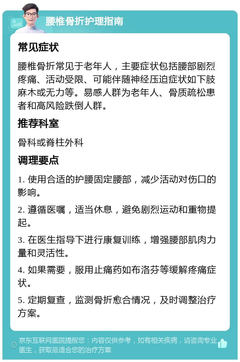 腰椎骨折护理指南 常见症状 腰椎骨折常见于老年人，主要症状包括腰部剧烈疼痛、活动受限、可能伴随神经压迫症状如下肢麻木或无力等。易感人群为老年人、骨质疏松患者和高风险跌倒人群。 推荐科室 骨科或脊柱外科 调理要点 1. 使用合适的护腰固定腰部，减少活动对伤口的影响。 2. 遵循医嘱，适当休息，避免剧烈运动和重物提起。 3. 在医生指导下进行康复训练，增强腰部肌肉力量和灵活性。 4. 如果需要，服用止痛药如布洛芬等缓解疼痛症状。 5. 定期复查，监测骨折愈合情况，及时调整治疗方案。