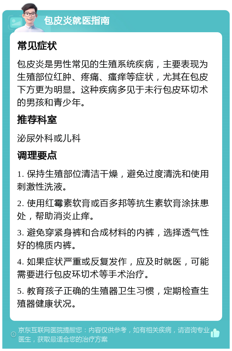 包皮炎就医指南 常见症状 包皮炎是男性常见的生殖系统疾病，主要表现为生殖部位红肿、疼痛、瘙痒等症状，尤其在包皮下方更为明显。这种疾病多见于未行包皮环切术的男孩和青少年。 推荐科室 泌尿外科或儿科 调理要点 1. 保持生殖部位清洁干燥，避免过度清洗和使用刺激性洗液。 2. 使用红霉素软膏或百多邦等抗生素软膏涂抹患处，帮助消炎止痒。 3. 避免穿紧身裤和合成材料的内裤，选择透气性好的棉质内裤。 4. 如果症状严重或反复发作，应及时就医，可能需要进行包皮环切术等手术治疗。 5. 教育孩子正确的生殖器卫生习惯，定期检查生殖器健康状况。